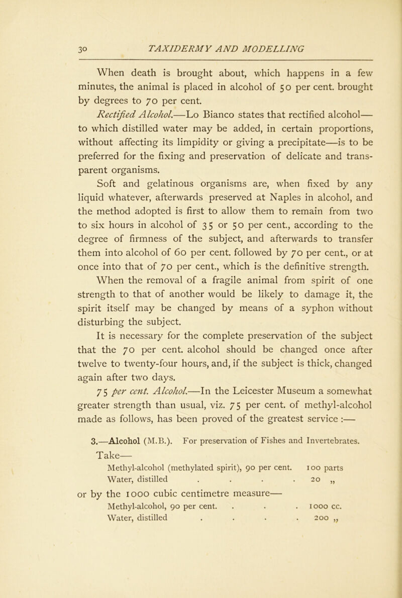 When death is brought about, which happens in a few minutes, the animal is placed in alcohol of 50 per cent, brought by degrees to 70 per cent. Rectified Alcohol,—Lo Bianco states that rectified alcohol— to which distilled water may be added, in certain proportions, without affecting its limpidity or giving a precipitate—is to be preferred for the fixing and preservation of delicate and trans- parent organisms. Soft and gelatinous organisms are, when fixed by any liquid whatever, afterwards preserved at Naples in alcohol, and the method adopted is first to allow them to remain from two to six hours in alcohol of 3 5 or 50 per cent, according to the degree of firmness of the subject, and afterwards to transfer them into alcohol of 60 per cent, followed by 70 per cent, or at once into that of 70 per cent, which is the definitive strength. When the removal of a fragile animal from spirit of one strength to that of another would be likely to damage it, the spirit itself may be changed by means of a syphon without disturbing the subject. It is necessary for the complete preservation of the subject that the 70 per cent, alcohol should be changed once after twelve to twenty-four hours, and, if the subject is thick, changed again after two days. 75 per cent. Alcohol.—In the Leicester Museum a somewhat greater strength than usual, viz. 75 per cent, of methyl-alcohol made as follows, has been proved of the greatest service ;— 3.—Alcohol (M.B.). For preservation of Fishes and Invertebrates. Take— Methyl-alcohol (methylated spirit), 90 per cent. 100 parts Water, distilled . . . . 20 „ or by the 1000 cubic centimetre measure— Methyl-alcohol, 90 per cent. . . . 1000 cc. Water, distilled . . . .200