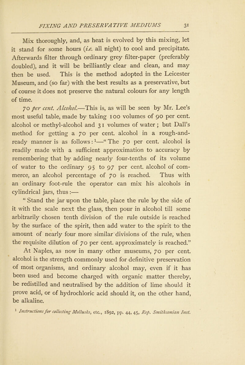 Mix thoroughly, and, as heat is evolved by this mixing, let it stand for some hours {i.e. all night) to cool and precipitate. Afterwards filter through ordinary grey filter-paper (preferably doubled), and it will be brilliantly clear and clean, and may then be used. This is the method adopted in the Leicester Museum, and (so far) with the best results as a preservative, but of course it does not preserve the natural colours for any length of time. 70 per cent. Alcohol.—This is, as will be seen by Mr. Lee’s most useful table, made by taking 100 volumes of 90 per cent, alcohol or methyl-alcohol and 3 i volumes of water ; but Dali’s method for getting a 70 per cent, alcohol in a rough-and- ready manner is as follows: ^“ The 70 per cent, alcohol is readily made with a sufficient approximation to accuracy by remembering that by adding nearly four-tenths of its volume of water to the ordinary 95 to 97 per cent, alcohol of com- merce, an alcohol percentage of 70 is reached. Thus with an ordinary foot-rule the operator can mix his alcohols in cylindrical jars, thus :— “ Stand the jar upon the table, place the rule by the side of it with the scale next the glass, then pour in alcohol till some arbitrarily chosen tenth division of the rule outside is reached by the surface of the spirit, then add water to the spirit to the amount of nearly four more similar'divisions of the rule, when the'requisite dilution of 70 per cent, approximately is reached.” At Naples, as now in many other museums, 70 per cent, alcohol is the strength commonly used for definitive preservation of most organisms, and ordinary alcohol may, even if it has been used and become charged with organic matter thereby, be redistilled and neutralised by the addition of lime should it prove acid, or of hydrochloric acid should it, on the other hand, be alkaline. ^ Instructions for collecting Mollusks, etc., 1892, pp. 44, 45, Rep. Smithsonian Inst.