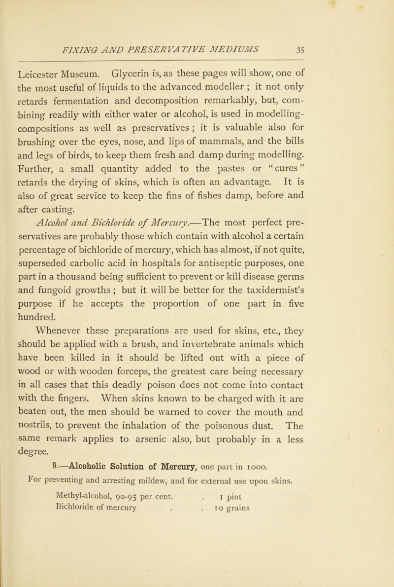 Leicester Museum. Glycerin is, as these pages will show, one of the most useful of liquids to the advanced modeller ; it not only retards fermentation and decomposition remarkably, but, com- bining readily with either water or alcohol, is used in modelling- compositions as well as preservatives ; it is valuable also for brushing over the eyes, nose, and lips of mammals, and the bills and legs of birds, to keep them fresh and damp during modelling. Further, a small quantity added to the pastes or “ cures ” retards the drying of skins, which is often an advantage. It is also of great service to keep the fins of fishes damp, before and after casting. Alcohol and Bichloride of Mercury.—The most perfect pre- servatives are probably those which contain with alcohol a certain percentage of bichloride of mercury, which has almost, if not quite, superseded carbolic acid in hospitals for antiseptic purposes, one part in a thousand being sufficient to prevent or kill disease germs and fungoid growths ; but it will be better for the taxidermist’s purpose if he accepts the proportion of one part in five hundred. Whenever these preparations are used for skins, etc., they should be applied with a brush, and invertebrate animals which have been killed in it should be lifted out with a piece of wood or with wooden forceps, the greatest care being necessary in all cases that this deadly poison does not come into contact with the fingers. When skins known to be charged with it are beaten out, the men should be warned to cover the mouth and nostrils, to prevent the inhalation of the poisonous dust. The same remark applies to arsenic also, but probably in a less degree. 9-—Alcoholic Solution of Mercury, one part in looo. For preventing and arresting mildew, and for external use upon skins. Methyl-alcohol, 90-95 per cent. . i pint Bichloride of mercury . .10 grains