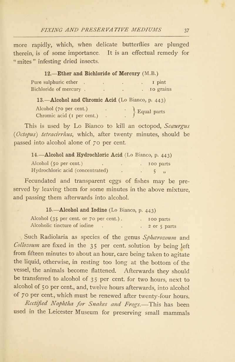 more rapidly, which, when delicate butterflies are plunged therein, is of some importance. It is an effectual remedy for “ mites ” infesting dried insects. 12.—Ether and Bichloride of Mercury (M.B.) Pure sulphuric ether . . . . i pint Bichloride of mercury . . . .10 grains 13.—Alcohol and Chromic Acid (Lo Bianco, p. 443) Alcohol (70 per cent.) . . ) _ , . . ' !- Equal parts Chromic acid (i per cent.) . . J This is used by Lo Bianco to kill an octopod, Scceurgus {Octopus) tetracirrlius^ which, after twenty minutes, should be passed into alcohol alone of 70 per cent. 11.—Alcohol and Hydrochloric Acid (Lo Bianco, p. 443) Alcohol (50 per cent.) . . .100 parts Hydrochloric acid (concentrated) . • 5 55 Fecundated and transparent eggs of fishes may be pre- served by leaving them for some minutes in the above mixture, and passing them afterwards into alcohol. 15.—Alcohol and Iodine (Lo Bianco, p. 443) Alcohol (35 per cent, or 70 per cent.). .100 parts Alcoholic tincture of iodine . . . 2 or 5 parts , Such Radiolaria as species of the genus Sphcerozoum and Collozoum are fixed in the 35 per cent, solution by being left from fifteen minutes to about an hour, care being taken to agitate the liquid, otherwise, in resting too long at the bottom of the vessel, the animals become flattened. Afterwards they should be transferred to alcohol of 3 5 per cent, for two hours, next to alcohol of 50 per cent., and, twelve hours afterwards, into alcohol of 70 per cent., which must be renewed after twenty-four hours. Rectified Naphtha for Snakes and Frogs.—This has been used in the Leicester Museum for preserving small mammals