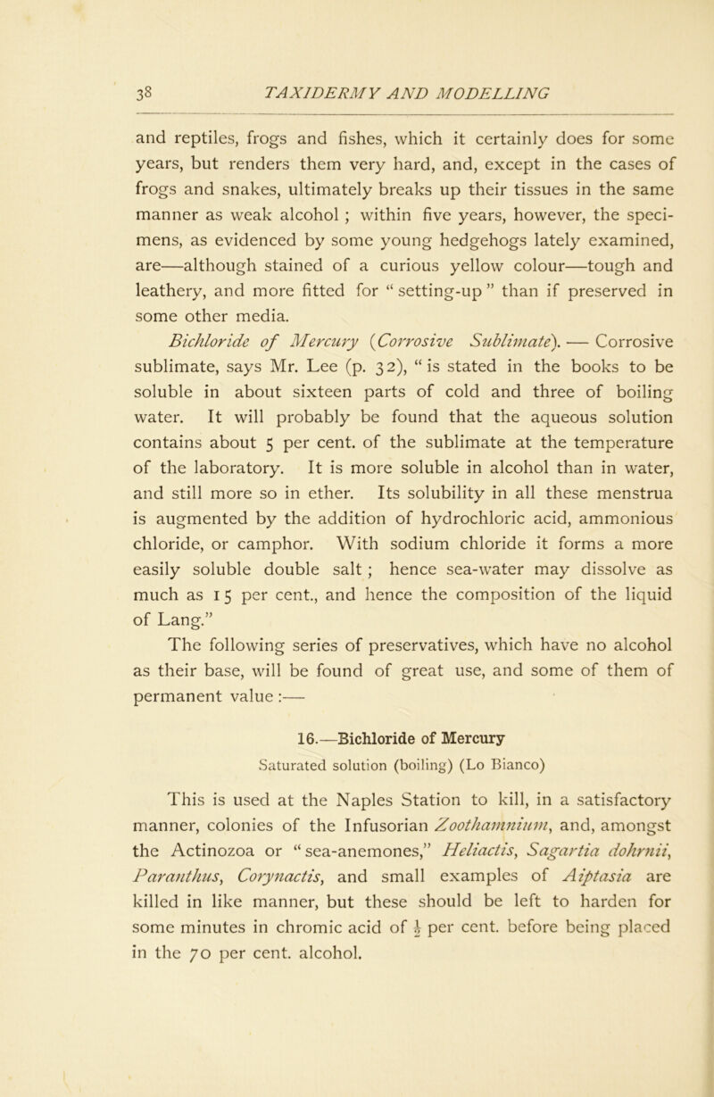 and reptiles, frogs and fishes, which it certainly does for some years, but renders them very hard, and, except in the cases of frogs and snakes, ultimately breaks up their tissues in the same manner as weak alcohol ; within five years, however, the speci- mens, as evidenced by some young hedgehogs lately examined, are—although stained of a curious yellow colour—tough and leathery, and more fitted for ‘‘ setting-up ” than if preserved in some other media. Bichloride of Mercury {Corrosive Sublimate\ — Corrosive sublimate, says Mr. Lee (p. 32), “is stated in the books to be soluble in about sixteen parts of cold and three of boiling water. It will probably be found that the aqueous solution contains about 5 per cent, of the sublimate at the temperature of the laboratory. It is more soluble in alcohol than in water, and still more so in ether. Its solubility in all these menstrua is augmented by the addition of hydrochloric acid, ammonious chloride, or camphor. With sodium chloride it forms a more easily soluble double salt; hence sea-water may dissolve as much as I 5 per cent., and hence the composition of the liquid of Lang.” The following series of preservatives, which have no alcohol as their base, will be found of great use, and some of them of permanent value :— 16.—Bichloride of Mercury Saturated solution (boiling) (Lo Bianco) This is used at the Naples Station to kill, in a satisfactory manner, colonies of the Infusorian Zootham7iiitm^ and, amongst the Actinozoa or “ sea-anemones,” Heliactis, Sagartia dohrriii^ Paraiithus^ Corynactis^ and small examples of Aiptasia are killed in like manner, but these should be left to harden for some minutes in chromic acid of h per cent, before being placed in the 70 per cent, alcohol.