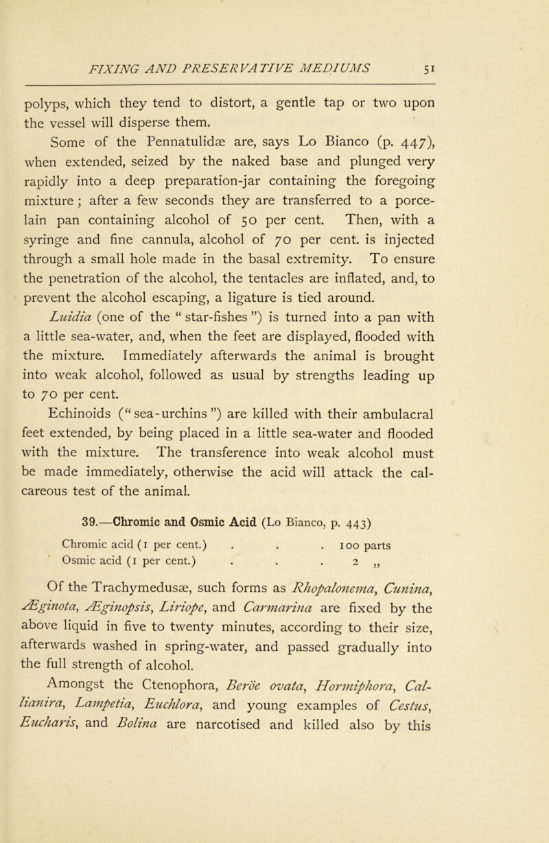 polyps, which they tend to distort, a gentle tap or two upon the vessel will disperse them. Some of the Pennatulidae are, says Lo Bianco (p. 447), when extended, seized by the naked base and plunged very rapidly into a deep preparation-jar containing the foregoing mixture ; after a few seconds they are transferred to a porce- lain pan containing alcohol of 50 per cent. Then, with a syringe and fine cannula, alcohol of 70 per cent, is injected through a small hole made in the basal extremity. To ensure the penetration of the alcohol, the tentacles are inflated, and, to prevent the alcohol escaping, a ligature is tied around. Luidia (one of the “ star-fishes ”) is turned into a pan with a little sea-water, and, when the feet are displayed, flooded with the mixture. Immediately afterwards the animal is brought into weak alcohol, followed as usual by strengths leading up to 70 per cent. Echinoids (“sea-urchins”) are killed with their ambulacral feet extended, by being placed in a little sea-water and flooded with the mixture. The transference into weak alcohol must be made immediately, otherwise the acid will attack the cal- careous test of the animal. 39.—Chromic and Osmic Acid (Lo Bianco, p. 443) Chromic acid (I percent.) . . . 100 parts Osmic acid (i per cent.) . . . 2 ,, Of the Trachymedusae, such forms as Rhopalonenia^ Cunina^ Aiginota^ yEginopsis^ Lhdope^ and Carmarina are fixed by the above liquid in five to twenty minutes, according to their size, afterwards washed in spring-water, and passed gradually into the full strength of alcohol. Amongst the Ctenophora, Berde ovata^ Hormiphora^ Cal- hanira^ Lampetia^ EucMora^ and young examples of Cestus^ Eucharis^ and Bolina are narcotised and killed also by this