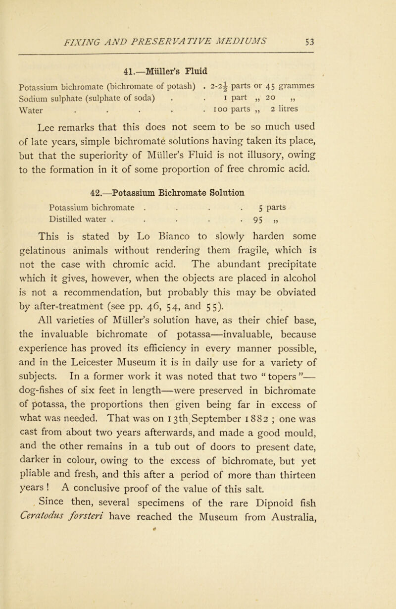 41.—Miiller’s Fluid Potassium bichromate (bichromate of potash) . 2-2I parts or 45 grammes Sodium sulphate (sulphate of soda) . . i part „ 20 ,, Water . . • • .100 parts ,, 2 litres Lee remarks that this does not seem to be so much used of late years, simple bichromate solutions having taken its place, but that the superiority of Muller’s Fluid is not illusory, owing to the formation in it of some proportion of free chromic acid. 42.—Potassium Bichromate Solution Potassium bichromate . . . .5 parts Distilled water . . . . • 95 This is stated by Lo Bianco to slowly harden some gelatinous animals without rendering them fragile, which is not the case with chromic acid. The abundant precipitate which it gives, however, when the objects are placed in alcohol is not a recommendation, but probably this may be obviated by after-treatment (see pp. 46, 54, and 55). All varieties of Muller’s solution have, as their chief base, the invaluable bichromate of potassa—invaluable, because experience has proved its efficiency in every manner possible, and in the Leicester Museum it is in daily use for a variety of subjects. In a former work it was noted that two “ topers ”— dog-fishes of six feet in length—were preserved in bichromate of potassa, the proportions then given being far in excess of what was needed. That was on 13th September 1882; one was cast from about two years afterwards, and made a good mould, and the other remains in a tub out of doors to present date, darker in colour, owing to the excess of bichromate, but yet pliable and fresh, and this after a period of more than thirteen years ! A conclusive proof of the value of this salt. , Since then, several specimens of the rare Dipnoid fish Ceratodus forsteri have reached the Museum from Australia,