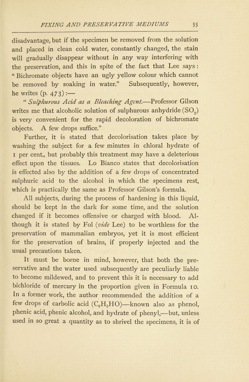 disadvantage, but if the specimen be removed from the solution and placed in clean cold water, constantly changed, the stain will gradually disappear without in any way interfering with the preservation, and this in spite of the fact that Lee says : “ Bichromate objects have an ugly yellow colour which cannot be removed by soaking in water.” Subsequently, however, he writes (p. 473) •— “ Sulphurous Acid as a Bleaching Agent.—Professor Gilson writes me that alcoholic solution of sulphurous anhydride (SO2) is very convenient for the rapid decoloration of bichromate objects. A few drops suffice.” Further, it is stated that decolorisation takes place by washing the subject for a few minutes in chloral hydrate of I per cent, but probably this treatment may have a deleterious effect upon the tissues. Lo Bianco states that decolorisation is effected also by the addition of a few drops of concentrated sulphuric acid to the alcohol in which the specimens rest, which is practically the same as Professor Gilson’s formula. All subjects, during the process of hardening in this liquid, should be kept in the dark for some time, and the solution changed if it becomes offensive or charged with blood. Al- though it is stated by Fol {vide Lee) to be worthless for the preservation of mammalian embryos, yet it is most efficient for the preservation of brains, if properly injected and the usual precautions taken. It must be borne in mind, however, that both the pre- servative and the water used subsequently are peculiarly liable to become mildewed, and to prevent this it is necessary to add bichloride of mercury in the proportion given in Formula 10. In a former work, the author recommended the addition of a few drops of carbolic acid (CgHgHO)—known also as phenol, phenic acid, phenic alcohol, and hydrate of phenyl,—but, unless used in so great a quantity as to shrivel the specimens, it is of