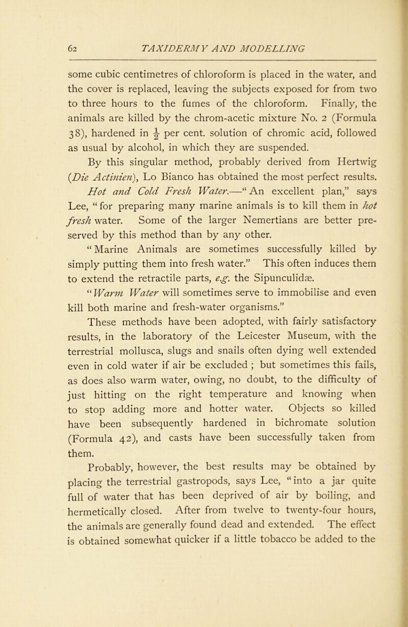 some cubic centimetres of chloroform is placed in the water, and the cover is replaced, leaving the subjects exposed for from two to three hours to the fumes of the chloroform. Finally, the animals are killed by the chrom-acetic mixture No. 2 (Formula 38), hardened in per cent, solution of chromic acid, followed as usual by alcohol, in which they are suspended. By this singular method, probably derived from Hertwig {Die Actinieii)^ Lo Bianco has obtained the most perfect results. Hot and Cold Fresh Water.—“ An excellent plan,” says Lee, “ for preparing many marine animals is to kill them in hot fresh water. Some of the larger Nemertians are better pre- served by this method than by any other. “ Marine Animals are sometimes successfully killed by simply putting them into fresh water.” This often induces them to extend the retractile parts, e.g. the Sipunculidae. “ Warm Water will sometimes serve to immobilise and even kill both marine and fresh-water organisms.” These methods have been adopted, with fairly satisfactory results, in the laboratory of the Leicester Museum, with the terrestrial mollusca, slugs and snails often dying well extended even in cold water if air be excluded ; but sometimes this fails, as does also warm water, owing, no doubt, to the difficulty of just hitting on the right temperature and knowing when to stop adding more and hotter water. Objects so killed have been subsequently hardened in bichromate solution (Formula 42), and casts have been successfully taken from them. Probably, however, the best results may be obtained by placing the terrestrial gastropods, says Lee, “into a jar quite full of water that has been deprived of air by boiling, and hermetically closed. After from twelve to twenty-four hours, the animals are generally found dead and extended. The effect is obtained somewhat quicker if a little tobacco be added to the