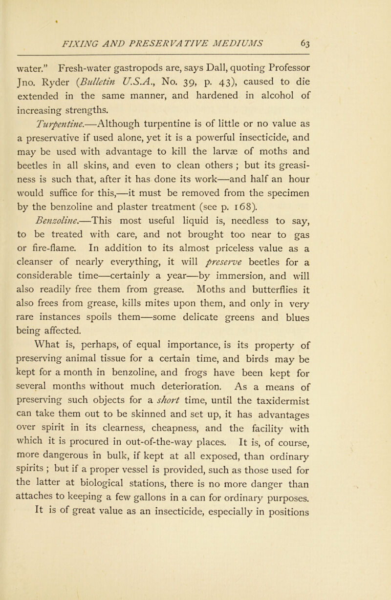 water.” Fresh-water gastropods are, says Dali, quoting Professor Jno. Ryder {Bidletin U.S.A., No. 39, p. 43), caused to die extended in the same manner, and hardened in alcohol of increasing strengths. Turpentine.—Although turpentine is of little or no value as a preservative if used alone, yet it is a powerful insecticide, and may be used with advantage to kill the larvae of moths and beetles in all skins, and even to clean others ; but its greasi- ness is such that, after it has done its work—and half an hour would suffice for this,—it must be removed from the specimen by the benzoline and plaster treatment (see p. 168). Benzoline,—This most useful liquid is, needless to say, to be treated with care, and not brought too near to gas or fire-flame. In addition to its almost priceless value as a cleanser of nearly everything, it will preserve beetles for a considerable time—certainly a year—by immersion, and will also readily free them from grease. Moths and butterflies it also frees from grease, kills mites upon them, and only in very rare instances spoils them—some delicate greens and blues being affected. What is, perhaps, of equal importance, is its property of preserving animal tissue for a certain time, and birds may be kept for a month in benzoline, and frogs have been kept for several months without much deterioration. As a means of preserving such objects for a short time, until the taxidermist can take them out to be skinned and set up, it has advantages over spirit in its clearness, cheapness, and the facility with which it is procured in out-of-the-way places. It is, of course, more dangerous in bulk, if kept at all exposed, than ordinary spirits ; but if a proper vessel is provided, such as those used for the latter at biological stations, there is no more danger than attaches to keeping a few gallons in a can for ordinary purposes. It is of great value as an insecticide, especially in positions