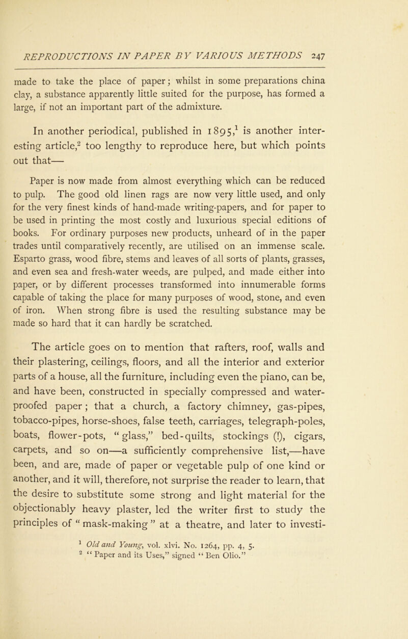 made to take the place of paper; whilst in some preparations china clay, a substance apparently little suited for the purpose, has formed a large, if not an important part of the admixture. In another periodical, published in 1895,^ is another inter- esting article,^ too lengthy to reproduce here, but which points out that— Paper is now made from almost everything which can be reduced to pulp. The good old linen rags are now very little used, and only for the very finest kinds of hand-made writing-papers, and for paper to be used in printing the most costly and luxurious special editions of books. For ordinary purposes new products, unheard of in the paper trades until comparatively recently, are utilised on an immense scale. Esparto grass, wood fibre, stems and leaves of all sorts of plants, grasses, and even sea and fresh-water weeds, are pulped, and made either into paper, or by different processes transformed into innumerable forms capable of taking the place for many purposes of wood, stone, and even of iron. When strong fibre is used the resulting substance may be made so hard that it can hardly be scratched. The article goes on to mention that rafters, roof, walls and their plastering, ceilings, floors, and all the interior and exterior parts of a house, all the furniture, including even the piano, can be, and have been, constructed in specially compressed and water- proofed paper; that a church, a factory chimney, gas-pipes, tobacco-pipes, horse-shoes, false teeth, carriages, telegraph-poles, boats, flower-pots, “glass,” bed-quilts, stockings (!), cigars, carpets, and so on—a sufficiently comprehensive list,—have been, and are, made of paper or vegetable pulp of one kind or another, and it will, therefore, not surprise the reader to learn, that the desire to substitute some strong and light material for the objectionably heavy plaster, led the writer first to study the principles of “ mask-making ” at a theatre, and later to investi- ^ Old and Youngs vol. xlvi. No. 1264, PP- 4> 5* ^ “ Paper and its Uses,” signed “ Ben Olio.”