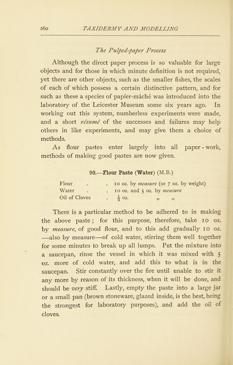 The Pulped-paper Process Although the direct paper process is so valuable for large objects and for those in which minute definition is not required, yet there are other objects, such as the smaller fishes, the scales of each of which possess a certain distinctive pattern, and for such as these a species of papier-mache was introduced into the laboratory of the Leicester Museum some six years ago. In working out this system, numberless experiments were made, and a short resume of the successes and failures may help others in like experiments, and may give them a choice of methods. As flour pastes enter largely into all paper - work, methods of making good pastes are now given. 90.—Flour Paste (Water) (M.B.) Flour . . lo oz. by measure (or 7 oz. by weight) Water . . 10 oz. and 5 oz. by measure Oil of Cloves . ^ oz. „ ,, There is a particular method to be adhered to in making the above paste ; for this purpose, therefore, take i o oz. by measure^ of good flour, and to this add gradually 10 oz. —also by measure—of cold water, stirring them well together for some minutes to break up all lumps. Put the mixture into a saucepan, rinse the vessel in which it was mixed with 5 oz. more of cold water, and add this to what is in the saucepan. Stir constantly over the fire until unable to stir it any more by reason of its thickness, when it will be done, and should be very stiff. Lastly, empty the paste into a large jar or a small pan (brown stoneware, glazed inside, is the best, being the strongest for laboratory purposes), and add the oil of cloves.