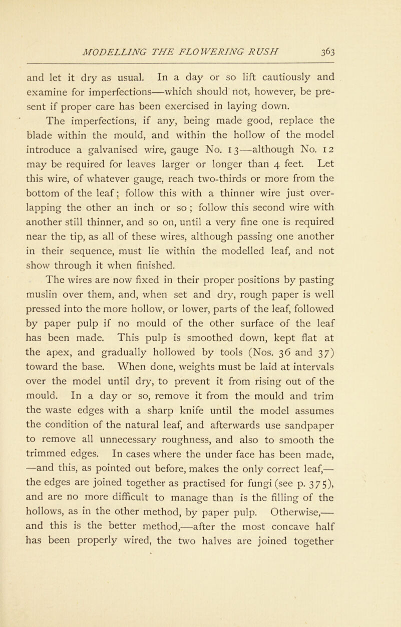 and let it dry as usual. In a day or so lift cautiously and examine for imperfections—which should not, however, be pre- sent if proper care has been exercised in laying down. The imperfections, if any, being made good, replace the blade within the mould, and within the hollow of the model introduce a galvanised wire, gauge No. 13—although No. 12 may be required for leaves larger or longer than 4 feet. Let this wire, of whatever gauge, reach two-thirds or more from the bottom of the leaf; follow this with a thinner wire just over- lapping the other an inch or so ; follow this second wire with another still thinner, and so on, until a very fine one is required near the tip, as all of these wires, although passing one another in their sequence, must lie within the modelled leaf, and not show through it when finished. The wires are now fixed in their proper positions by pasting muslin over them, and, when set and dry, rough paper is well pressed into the more hollow, or lower, parts of the leaf, followed by paper pulp if no mould of the other surface of the leaf has been made. This pulp is smoothed down, kept flat at the apex, and gradually hollowed by tools (Nos. 36 and 37) toward the base. When done, weights must be laid at intervals over the model until dry, to prevent it from rising out of the mould. In a day or so, remove it from the mould and trim the waste edges with a sharp knife until the model assumes the condition of the natural leaf, and afterwards use sandpaper to remove all unnecessary roughness, and also to smooth the trimmed edges. In cases where the under face has been made, —and this, as pointed out before, makes the only correct leaf,— the edges are joined together as practised for fungi (see p. 375), and are no more difficult to manage than is the filling of the hollows, as in the other method, by paper pulp. Otherwise,— and this is the better method,—after the most concave half has been properly wired, the two halves are joined together