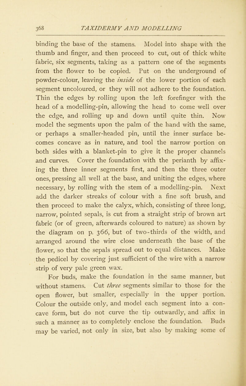 binding the base of the stamens. Model into shape with the thumb and finger, and then proceed to cut, out of thick white fabric, six segments, taking as a pattern one of the segments from the flower to be copied. Put on the underground of powder-colour, leaving the inside of the lower portion of each segment uncoloured, or they will not adhere to the foundation. Thin the edges by rolling upon the left forefinger with the head of a modelling-pin, allowing the head to come well over the edge, and rolling up and down until quite thin. Now model the segments upon the palm of the hand with the same, or perhaps a smaller-headed pin, until the inner surface be- comes concave as in nature, and tool the narrow portion on both sides with a blanket-pin to give it the proper channels and curves. Cover the foundation with the perianth by affix- ing the three inner segments first, and then the three outer ones, pressing all well at the base, and uniting the edges, where necessary, by rolling with the stem of a modelling-pin. Next add the darker streaks of colour with a fine soft brush, and then proceed to make the calyx, which, consisting of three long, narrow, pointed sepals, is cut from a straight strip of brown art fabric (or of green, afterwards coloured to nature) as shown by the diagram on p. 366, but of two-thirds of the width, and arranged around the wire close underneath the base of the flower, so that the sepals spread out to equal distances. Make the pedicel by covering just sufficient of the wire with a narrow strip of very pale green wax. For buds, make the foundation in the same manner, but without stamens. Cut three segments similar to those for the open flower, but smaller, especially in the upper portion. Colour the outside only, and model each segment into a con- cave form, but do not curve the tip outwardly, and affix in such a manner as to completely enclose the foundation. Buds may be varied, not only in size, but also by making some of