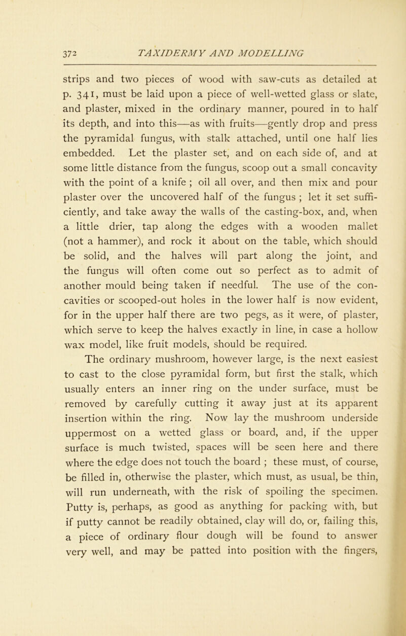 strips and two pieces of wood with saw-cuts as detailed at p. 341, must be laid upon a piece of well-wetted glass or slate, and plaster, mixed in the ordinary manner, poured in to half its depth, and into this—as with fruits—gently drop and press the pyramidal fungus, with stalk attached, until one half lies embedded. Let the plaster set, and on each side of, and at some little distance from the fungus, scoop out a small concavity with the point of a knife ; oil all over, and then mix and pour plaster over the uncovered half of the fungus ; let it set suffi- ciently, and take away the walls of the casting-box, and, when a little drier, tap along the edges with a wooden mallet (not a hammer), and rock it about on the table, which should be solid, and the halves will part along the joint, and the fungus will often come out so perfect as to admit of another mould being taken if needful. The use of the con- cavities or scooped-out holes in the lower half is now evident, for in the upper half there are two pegs, as it were, of plaster, which serve to keep the halves exactly in line, in case a hollow wax model, like fruit models, should be required. The ordinary mushroom, however large, is the next easiest to cast to the close pyramidal form, but first the stalk, which usually enters an inner ring on the under surface, must be removed by carefully cutting it away just at its apparent insertion within the ring. Now lay the mushroom underside uppermost on a wetted glass or board, and, if the upper surface is much twisted, spaces will be seen here and there where the edge does not touch the board ; these must, of course, be filled in, otherwise the plaster, which must, as usual, be thin, will run underneath, with the risk of spoiling the specimen. Putty is, perhaps, as good as anything for packing with, but if putty cannot be readily obtained, clay will do, or, failing this, a piece of ordinary flour dough will be found to answer very well, and may be patted into position with the fingers.