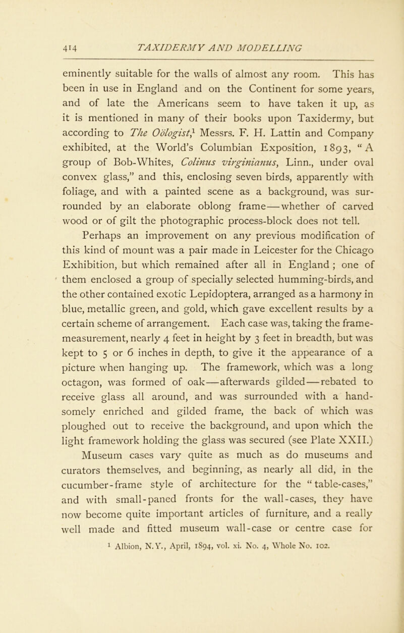 eminently suitable for the walls of almost any room. This has been in use in England and on the Continent for some years, and of late the Americans seem to have taken it up, as it is mentioned in many of their books upon Taxidermy, but according to The Oologist} Messrs. F. H. Lattin and Company exhibited, at the World’s Columbian Exposition, 1893, “A group of Bob-Whites, Colinus virginianiis^ Linn., under oval convex glass,” and this, enclosing seven birds, apparently with foliage, and with a painted scene as a background, was sur- rounded by an elaborate oblong frame—whether of carved wood or of gilt the photographic process-block does not tell. Perhaps an improvement on any previous modification of this kind of mount was a pair made in Leicester for the Chicago Exhibition, but which remained after all in England ; one of ' them enclosed a group of specially selected humming-birds, and the other contained exotic Lepidoptera, arranged as a harmony in blue, metallic green, and gold, which gave excellent results by a certain scheme of arrangement. Each case was, taking the frame- measurement, nearly 4 feet in height by 3 feet in breadth, but was kept to 5 or 6 inches in depth, to give it the appearance of a picture when hanging up. The framework, which was a long octagon, was formed of oak—afterwards gilded — rebated to receive glass all around, and was surrounded with a hand- somely enriched and gilded frame, the back of which was ploughed out to receive the background, and upon which the light framework holding the glass was secured (see Plate XXII.) Museum cases vary quite as much as do museums and curators themselves, and beginning, as nearly all did, in the cucumber-frame style of architecture for the “table-cases,” and with small-paned fronts for the wall-cases, they have now become quite important articles of furniture, and a really well made and fitted museum wall-case or centre case for 1 Albion, N. Y., April, 1894, vol. xi. No. 4, Whole No. 102.