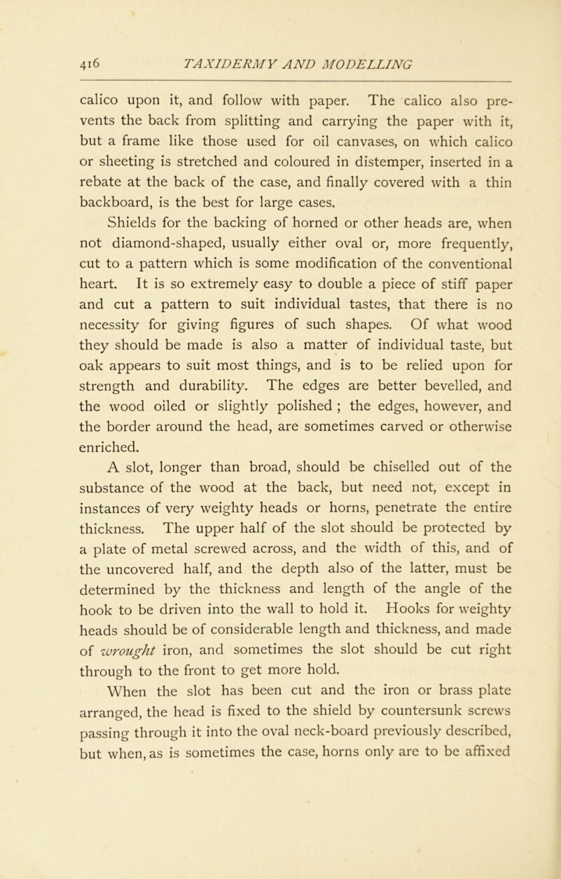 calico upon it, and follow with paper. The calico also pre- vents the back from splitting and carrying the paper with it, but a frame like those used for oil canvases, on which calico or sheeting is stretched and coloured in distemper, inserted in a rebate at the back of the case, and finally covered with a thin backboard, is the best for large cases. Shields for the backing of horned or other heads are, when not diamond-shaped, usually either oval or, more frequently, cut to a pattern which is some modification of the conventional heart. It is so extremely easy to double a piece of stiff paper and cut a pattern to suit individual tastes, that there is no necessity for giving figures of such shapes. Of what wood they should be made is also a matter of individual taste, but oak appears to suit most things, and is to be relied upon for strength and durability. The edges are better bevelled, and the wood oiled or slightly polished ; the edges, however, and the border around the head, are sometimes carved or otherwise enriched. A slot, longer than broad, should be chiselled out of the substance of the wood at the back, but need not, except in instances of very weighty heads or horns, penetrate the entire thickness. The upper half of the slot should be protected by a plate of metal screwed across, and the width of this, and of the uncovered half, and the depth also of the latter, must be determined by the thickness and length of the angle of the hook to be driven into the wall to hold it. Hooks for weighty heads should be of considerable length and thickness, and made of zvrought iron, and sometimes the slot should be cut right through to the front to get more hold. When the slot has been cut and the iron or brass plate arrang-ed the head is fixed to the shield by countersunk screws passing through it into the oval neck-board previously described, but when, as is sometimes the case, horns only are to be affixed