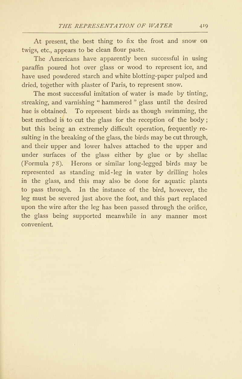 At present, the best thing to fix the frost and snow on twigs, etc., appears to be clean flour paste. The Americans have apparently been successful in using paraffin poured hot over glass or wood to represent ice, and have used powdered starch and white blotting-paper pulped and dried, together with plaster of Paris, to represent snow. The most successful imitation of water is made by tinting, streaking, and varnishing “ hammered ” glass until the desired hue is obtained. To represent birds as though swimming, the best method is to cut the glass for the reception of the body ; but this being an extremely difficult operation, frequently re- sulting in the breaking of the glass, the birds may be cut through, and their upper and lower halves attached to the upper and under surfaces of the glass either by glue or by shellac (Formula 78). Herons or similar long-legged birds may be represented as standing mid-leg in water by drilling holes in the glass, and this may also be done for aquatic plants to pass through. In the instance of the bird, however, the leg must be severed just above the foot, and this part replaced upon the wire after the leg has been passed through the orifice, the glass being supported meanwhile in any manner most convenient.