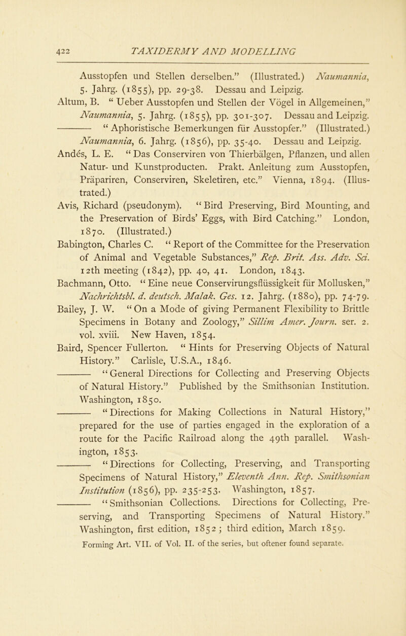 Ausstopfen und Stellen derselben.” (Illustrated.) Naufuarinia^ 5. Jahrg. (1855), PP- 29-38. Dessau and Leipzig. Altum, B. “ Ueber Ausstopfen und Stellen der Vogel in Allgemeinen,” Naiimannia^ 5. Jahrg. (1855), pp. 301-307. Dessau and Leipzig. ‘‘ Aphoristische Bemerkungen fur Ausstopfen” (Illustrated.) Naumannia, 6. Jahrg. (1856), pp. 35-40. Dessau and Leipzig. Andes, L. E. “ Das Conserviren von Thierbalgen, Pflanzen, und alien Natur- und Kunstproducten. Prakt. Anleitung zum Ausstopfen, Prapariren, Conserviren, Skeletiren, etc.” Vienna, 1894. (Illus- trated.) Avis, Richard (pseudonym). ‘‘ Bird Preserving, Bird Mounting, and the Preservation of Birds’ Eggs, with Bird Catching.” London, 1870. (Illustrated.) Babington, Charles C. “ Report of the Committee for the Preservation of Animal and Vegetable Substances,” Rep. Brit. Ass. Adv. Sci. 12th meeting (1842), pp. 40, 41. London, 1843. Bachmann, Otto. “ Eine neue Conservirungsfliissigkeit fiir Mollusken,” Nachrichtsbl. d. deiitsch. Malak. Ges. 12. Jahrg. (1880), pp. 74-79. Bailey, J. W. “ On a Mode of giving Permanent Flexibility to Brittle Specimens in Botany and Zoology,” Sillim Amer. Journ. ser. 2. vol. xviii. New Haven, 1854. Baird, Spencer Fullerton. “ Hints for Preserving Objects of Natural History.” Carlisle, U.S.A., 1846. “General Directions for Collecting and Preserving Objects of Natural History.” Published by the Smithsonian Institution. Washington, 1850. “ Directions for Making Collections in Natural History,” prepared for the use of parties engaged in the exploration of a route for the Pacific Railroad along the 49th parallel. Wash- ington, 1853. “Directions for Collecting, Preserving, and Transporting Specimens of Natural History,” Eleventh Afin. Rep. Smithsonian Institution (1856), pp. 235-253. Washington, 1857. “Smithsonian Collections. Directions for Collecting, Pre- serving, and Transporting Specimens of Natural History.” Washington, first edition, 1852 ; third edition, March 1859. Forming Art. VII. of Vol. II. of the series, but oftener found separate.
