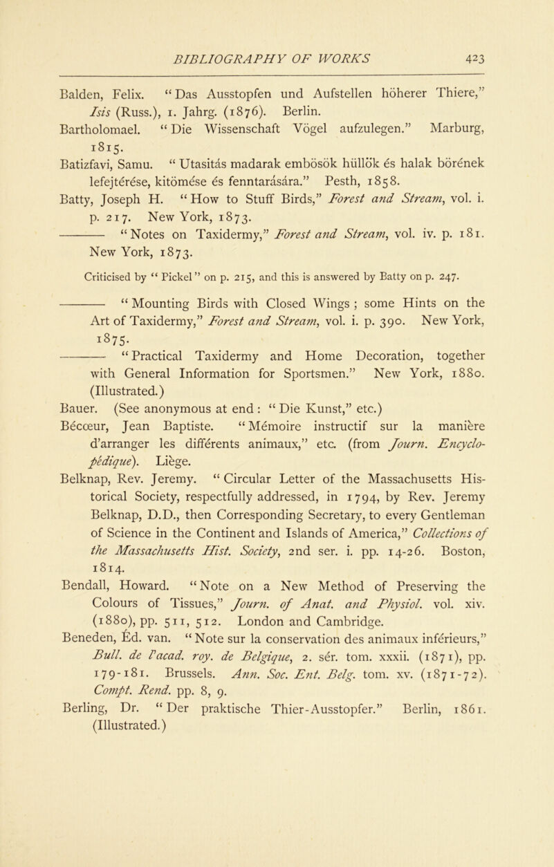 Balden, Felix. “ Das Ausstopfen und Aufstellen hdherer Thiere,” Isis (Russ.), I. Jahrg. (1876). Berlin. Bartholomael. “ Die Wissenschaft Vogel aufzulegen.” Marburg, 1815. Batizfavi, Samu. “ Utasitas madarak embosok hiilldk es halak borenek lefejterese, kitomese es fenntarasara.” Pesth, 1858. Batty, Joseph H. “ How to Stuff Birds,” Forest and Stream^ vol. i. p. 217. New York, 1873. “Notes on Taxidermy,” Forest and Strea??^ vol. iv. p. 181. New York, 1873. Criticised by “ Pickel” on p. 215, and this is answered by Batty on p. 247. “ Mounting Birds with Closed Wings ; some Hints on the Art of Taxidermy,” Forest and Strea7?i, vol. i. p. 390. New York, 1875- “ Practical Taxidermy and Home Decoration, together with General Information for Sportsmen.” New York, 1880. (Illustrated.) Bauer. (See anonymous at end : “ Die Kunst,” etc.) Becoeur, Jean Baptiste. “ Memoire instructif sur la maniere d’arranger les differents animaux,” etc. (from Journ. E7icyclo- pedique). Liege. Belknap, Rev. Jeremy. “ Circular Letter of the Massachusetts His- torical Society, respectfully addressed, in 1794, by Rev. Jeremy Belknap, D.D., then Corresponding Secretary, to every Gentleman of Science in the Continent and Islands of America,” Collections of the Massachusetts Hist. Society., 2nd ser. i. pp. 14-26. Boston, 1814. Bendall, Howard. “Note on a New Method of Preserving the Colours of Tissues,” Jourri. of A7iat. and Physiol, vol. xiv. (1880), pp. 511, 512. London and Cambridge. / Beneden, Ed. van. “ Note sur la conservation des animaux inferieurs,” Bull, de lacad. roy. de Belgique, 2. ser. tom. xxxii. (1871), pp. 179-181. Brussels. Ann. Soc. p7it. Belg. tom. xv. (1871-72). Co77ipt. Rend. pp. 8, 9. Berling, Dr. “ Der praktische Thier-Ausstopfer.” Berlin, 1861. (Illustrated.)