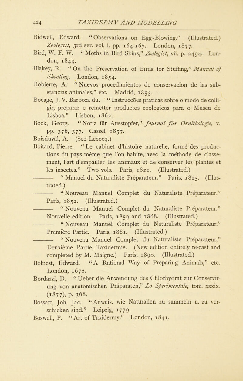 Bidwell, Edward. “Observations on Egg-Blowing.” (Illustrated.) Zoologist^ 3rd ser. vol. i. pp. 164-167. London, 1877. Bird, W. F. W. “ Moths in Bird Skins,” Zoologist^ vii. p. 2494. Lon- don, 1849. Blakey, R. “ On the Preservation of Birds for Stuffing,” Manual of Shooting. London, 1854. Bobierre, A. “ Nuevos procedimientos de conservacion de las sub- stancias animales,” etc. Madrid, 1853. Bocage, J. V. Barboza du. “ Instruccoes praticas sobre o modo de colli- gir, preparar e remetter productos zoologicos para o Museu de Lisboa.” Lisbon, 1862. Bock, Georg. “ Notiz fiir Ausstopfer,” Journal fiir O?'nithologie, v. PP- 376, 377- Cassel, 1857. Boisduval, A. (See Lecocq.) Boitard, Pierre. “ Le cabinet d’histoire naturelle, forme des produc- tions du pays meme que Pon habite, avec la methode de classe- ment. Part d’empailler les animaux et de conserver les plantes et les insectes.” Two vols. Paris, 1821. (Illustrated.) “ Manuel du Naturaliste Preparateur.” Paris, 1825. (Illus- trated.) “ Nouveau Manuel Complet du Naturaliste Preparateur.” Paris, 1852. (Illustrated.) “ Nouveau Manuel Complet du Naturaliste Preparateur.” Nouvelle edition. Paris, 1859 and 1868. (Illustrated.) “ Nouveau Manuel Complet du Naturaliste Preparateur.” Premiere Partie. Paris, 1881. (Illustrated.) “ Nouveau Manuel Complet du Naturaliste Preparateur,” Deuxieme Partie, Taxidermie. (New edition entirely re-cast and completed by M. Maigne.) Paris, 1890. (Illustrated.) Bolnest, Edward. “A Rational Way of Preparing Animals,” etc. London, 1672. Bordazzi, D. “ Ueber die Anwendung des Chlorhydrat zur Conservir- ung von anatomischen Praparaten,” Lo Sperhnentale^ tom. xxxix. (1877), p- 368. Bossart, Joh. Jac. “Anweis. wie Naturalien zu sammeln u. zu ver- schicken sind.” Leipzig, 1779. Boswell, P. “ Art of Taxidermy.” London, 1841.