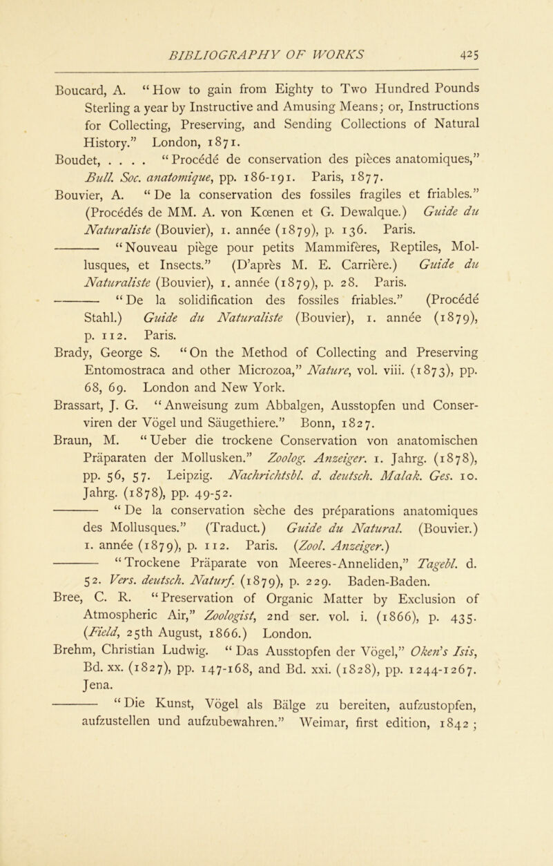 Boucard, A. “How to gain from Eighty to Two Hundred Pounds Sterling a year by Instructive and Amusing Means; or, Instructions for Collecting, Preserving, and Sending Collections of Natural History.” London, 1871. Boudet, .... “ Procede de conservation des pieces anatomiques,” Bull. Soc. anatomique., pp. 186-191. Paris, 1877. Bouvier, A. “ De la conservation des fossiles fragiles et friables.” (Procedds de MM. A. von Koenen et G. Dewalque.) Guide du Naturaliste (Bouvier), i. annee (1879), p. 136. Paris. “ Nouveau piege pour petits Mammiftes, Reptiles, Mol- lusques, et Insects.” (D’apres M. E. Carriere.) Guide du Naturaliste (Bouvier), i. annee (1879), p. 28. Paris. “ De la solidification des fossiles friables.” (Procede Stahl.) Guide du Naturaliste (Bouvier), i. annee (1879), p. 112. Paris. Brady, George S. “ On the Method of Collecting and Preserving Entomostraca and other Microzoa,” Nature., vol. viii. (1873), pp. 68, 69. London and New York. Brassart, J. G. “Anweisung zum Abbalgen, Ausstopfen und Conser- viren der Vogel und Saugethiere.” Bonn, 1827. Braun, M. “ Ueber die trockene Conservation von anatomischen Praparaten der Mollusken.” Zoolog. Afizeiger. i. Jahrg. (1878), pp. 56, 57. Leipzig. Nachrichtsbl. d. deutsch. Malak. Ges. 10. Jahrg. (1878), pp. 49-52. “ De la conservation seche des preparations anatomiques des Mollusques.” (Traduct.) Guide du Natural. (Bouvier.) I. annee (1879), P- Paris. {Zool. Anzeiger.) “Trockene Praparate von Meeres-Anneliden,” Tagebl. d. 52. Vers, deutsch. Naturf. (1879), p. 229. Baden-Baden. Bree, C. R. “ Preservation of Organic Matter by Exclusion of Atmospheric Air,” Zoologist, 2nd ser. vol. i. (1866), p. 435. {Field, 25th August, 1866.) London. Brehm, Christian Ludwig. “ Das Ausstopfen der Vogel,” OkeFs Isis, Bd. XX. (1827), pp. 147-168, and Bd. xxi. (1828), pp. 1244-1267. Jena. “ Die Kunst, Vogel als Balge zu bereiten, aufzustopfen, aufzustellen und aufzubewahren.” Weimar, first edition, 1842;