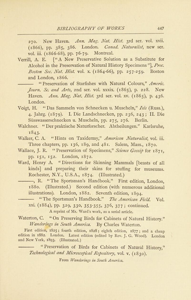 270. New Haven. Ann. Mag. Nat. Hist. 3rd ser. vol. xvii. (1866), pp. 385, 386. London. Canad. Naturalist., new ser. vol. iii. (i 866-68), pp. 76-79. Montreal. Verrill, A. E. [“A New Preservative Solution as a Substitute for Alcohol in the Preservation of Natural History Specimens ”], Proc. Boston Soc. Nat. Hist. vol. x. (1864-66), pp. 257-259. Boston and London, 1866. “Preservation of Starfishes with Natural Colours,” Anieric. Joiirn. Sc. a7id Arts, 2nd ser. vol. xxxix. (1865), p. 228. New Haven. A7i7i. Mag. Nat. Hist. 3rd ser. vol. xv. (1865), p. 436. London. Voigt, H. “Das Sammeln von Schnecken u. Muscheln,” Isis (Russ.), 4. Jahrg. (1879). I- Landschnecken, pp. 236, 243; H. Die Siisswasserschnecken u. Muscheln, pp. 275, 276. Berlin. Walchner. “ Der praktische Naturforscher. Abtheilungen.” Karlsruhe, 1843- Walker, C. A. “ Hints on Taxidermy,” Afjiericati Naturalist, vol. iii. Three chapters, pp. 136, 189, and 481. Salem, Mass., 1870. Wallace, J. R. “Preservation of Specimens,” Science Gossip for 1871, pp. 151, 152. London, 1872. Ward, Henry A. “ Directions for Skinning Mammals [beasts of all kinds] and preparing their skins for stuffing for museums. Rochester, N.Y., U.S.A., 1874. (Illustrated.) , R. “The Sportsman’s Handbook.” First edition, London, 1880. (Illustrated.) Second edition (with numerous additional illustrations). London, 1882. Seventh edition, 1894. “The Sportsman’s Handbook.” The American Field. Vol. xxi. (1884), pp. 329, 330, 353-355, 376, 377 ; continued. A reprint of Mr. Ward’s work, as a serial article. Waterton, C. “ On Preserving Birds for Cabinets of Natural History.” Wanderings in Sotith America. By Charles Waterton. First edition, 1825; fourth edition, 1828; eighth edition, 1877; and a cheap edition in 1882. London. Latest edition (edited by Rev. J. G. Wood). London and New York, 1893. (Illustrated.) “Preservation of Birds for Cabinets of Natural History,” Technological and Microscopical Repository, vol. v. (1830). From Wanderings hi South America.