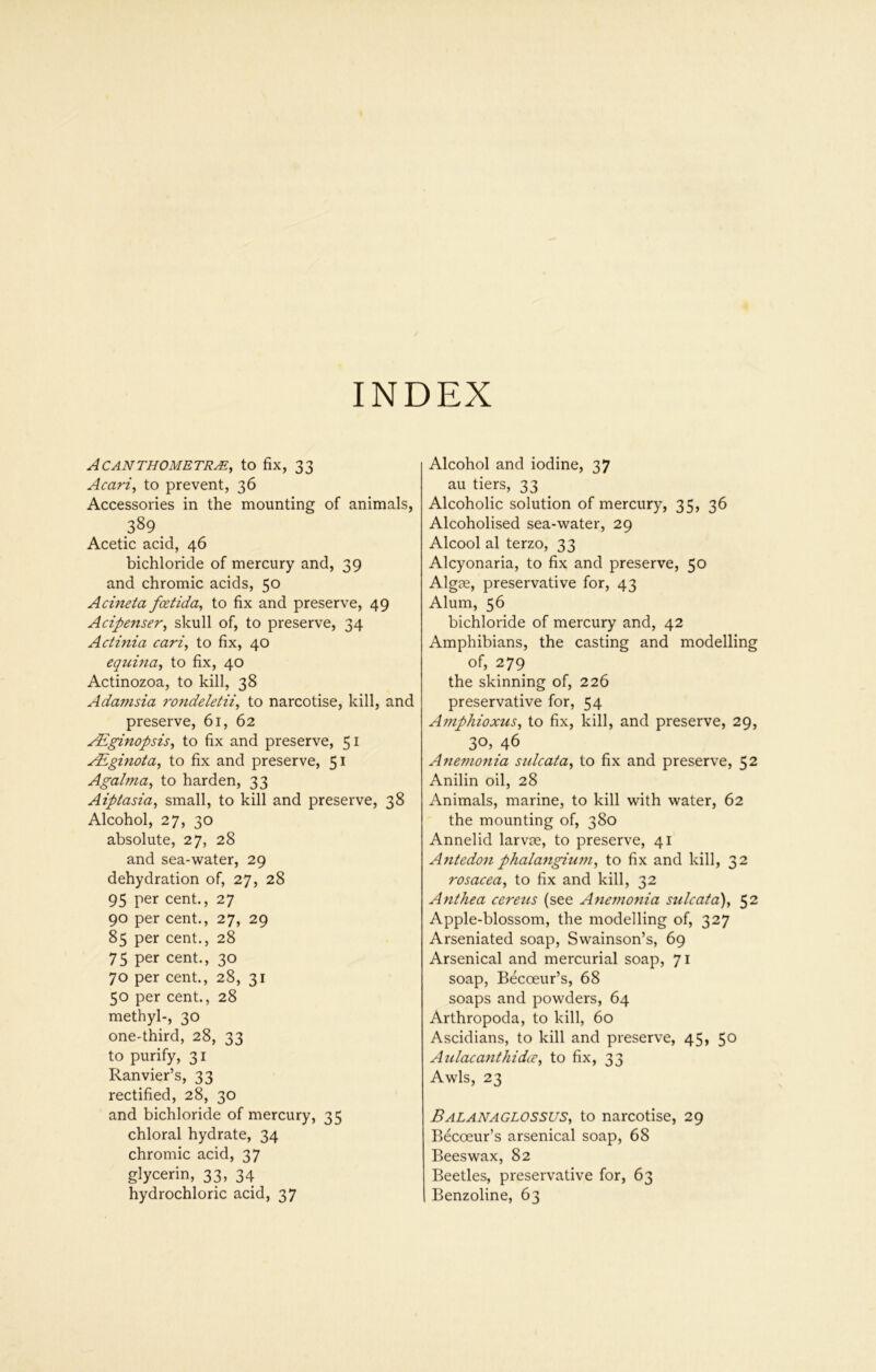 INDEX ACANTHOMETRyE, tO fix, 33 Acari^ to prevent, 36 Accessories in the mounting of animals, 389^ Acetic acid, 46 bichloride of mercury and, 39 and chromic acids, 50 Acineta fostida, to fix and preserve, 49 Acipenser, skull of, to preserve, 34 Acthtia carl, to fix, 40 equina, to fix, 40 Actinozoa, to kill, 38 Adamsia rondeletii, to narcotise, kill, and preserve, 61, 62 jcEginopsis, to fix and preserve, 51 yEginota, to fix and preserve, 51 Agalma, to harden, 33 Aiptasia, small, to kill and preserve, 38 Alcohol, 27, 30 absolute, 27, 28 and sea-water, 29 dehydration of, 27, 28 95 per cent., 27 90 per cent., 27, 29 85 per cent., 28 75 per cent., 30 70 per cent., 28, 31 50 per cent., 28 methyl-, 30 one-third, 28, 33 to purify, 31 Ranvier’s, 33 rectified, 28, 30 and bichloride of mercury, 35 chloral hydrate, 34 chromic acid, 37 glycerin, 33, 34 hydrochloric acid, 37 Alcohol and iodine, 37 au tiers, 33 Alcoholic solution of mercury, 35, 36 Alcoholised sea-water, 29 Alcool al terzo, 33 Alcyonaria, to fix and preserve, 50 Algae, preservative for, 43 Alum, 56 bichloride of mercury and, 42 Amphibians, the casting and modelling of, 279 the skinning of, 226 preservative for, 54 Amphioxus, to fix, kill, and preserve, 29, 30. 46 Ammonia sulcata, to fix and preserve, 52 Anilin oil, 28 Animals, marine, to kill with water, 62 the mounting of, 380 Annelid larvae, to preserve, 41 Antedon phalangium, to fix and kill, 32 rosacea, to fix and kill, 32 Anthea cereus (see Anemonia sulcata), 52 Apple-blossom, the modelling of, 327 Arseniated soap, Swainson’s, 69 Arsenical and mercurial soap, 71 soap, Becoeur’s, 68 soaps and powders, 64 Arthropoda, to kill, 60 Ascidians, to kill and preserve, 45, 5*^ Aulacant/iidcc, to fix, 33 Awls, 23 BALANAGLOSSUS, to narcotise, 29 Becoeur’s arsenical soap, 68 Beeswax, 82 Beetles, preservative for, 63 Benzoline, 63