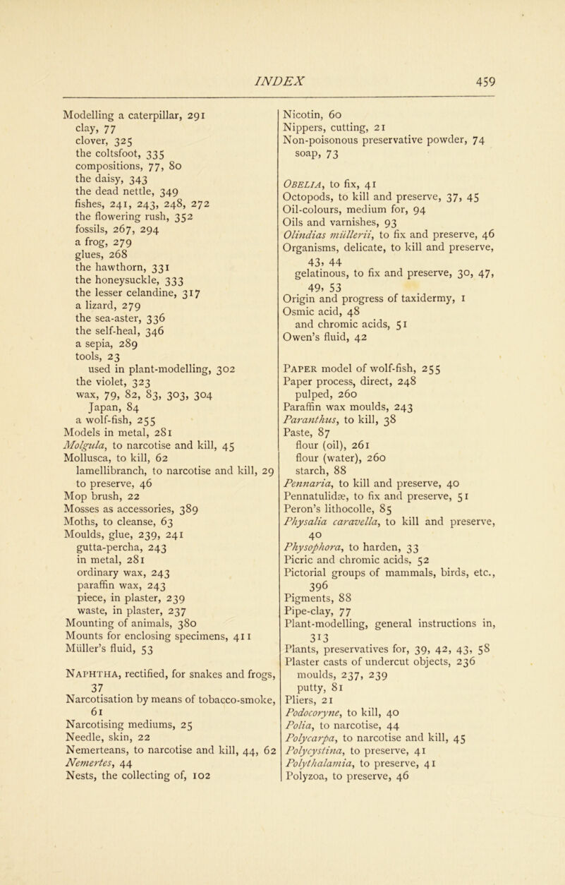 Modelling a caterpillar, 291 clay, 77 clover, 325 the coltsfoot, 335 compositions, 77, 80 the daisy, 343 the dead nettle, 349 fishes, 241, 243, 248, 272 the flowering rush, 352 fossils, 267, 294 a frog, 279 glues, 268 the hawthorn, 331 the honeysuckle, 333 the lesser celandine, 317 a lizard, 279 the sea-aster, 336 the self-heal, 346 a sepia, 289 tools, 23 used in plant-modelling, 302 the violet, 323 wax, 79, 82, 83, 303, 304 Japan, 84 a wolf-fish, 255 Models in metal, 281 Molgtila, to narcotise and kill, 45 Mollusca, to kill, 62 lamellibranch, to narcotise and kill, 29 to preserve, 46 Mop brush, 22 Mosses as accessories, 389 Moths, to cleanse, 63 Moulds, glue, 239, 241 gutta-percha, 243 in metal, 281 ordinary wax, 243 paraffin wax, 243 piece, in plaster, 239 waste, in plaster, 237 Mounting of animals, 380 Mounts for enclosing specimens, 411 Muller’s fluid, 53 Naphtha, rectified, for snakes and frogs, 37 Narcotisation by means of tobacco-smoke, 61 Narcotising mediums, 25 Needle, skin, 22 Nemerteans, to narcotise and kill, 44, 62 Ne77iertes, 44 Nests, the collecting of, 102 Nicotin, 60 Nippers, cutting, 21 Non-poisonous preservative powder, 74 soap, 73 Obeli A ^ to fix, 41 Octopods, to kill and preserve, 37, 45 Oil-colours, medium for, 94 Oils and varnishes, 93 Olindias mullerii, to fix and preserve, 46 Organisms, delicate, to kill and preserve, 43» 44 gelatinous, to fix and preserve, 30, 47, 49, 53 Origin and progress of taxidermy, i Osmic acid, 48 and chromic acids, 51 Owen’s fluid, 42 Paper model of wolf-fish, 255 Paper process, direct, 248 pulped, 260 Paraffin wax moulds, 243 Paranthtis^ to kill, 38 Paste, 87 flour (oil), 261 flour (water), 260 starch, 88 Pennaria, to kill and preserve, 40 Pennatulidae, to fix and preserve, 51 Peron’s lithocolle, 85 Physalia caravdla^ to kill and preserve, 40 Physophora^ to harden, 33 Picric and chromic acids, 52 Pictorial groups of mammals, birds, etc., 396 Pigments, 88 Pipe-clay, 77 Plant-modelling, general instructions in, 313 Plants, preservatives for, 39, 42, 43, 58 Plaster casts of undercut objects, 236 moulds, 237, 239 putty, 81 Pliers, 21 Podocoryne^ to kill, 40 Polia, to narcotise, 44 Polycarpa^ to narcotise and kill, 45 Polycystina, to preserve, 41 Polythalamia^ to preserve, 41 Polyzoa, to preserve, 46