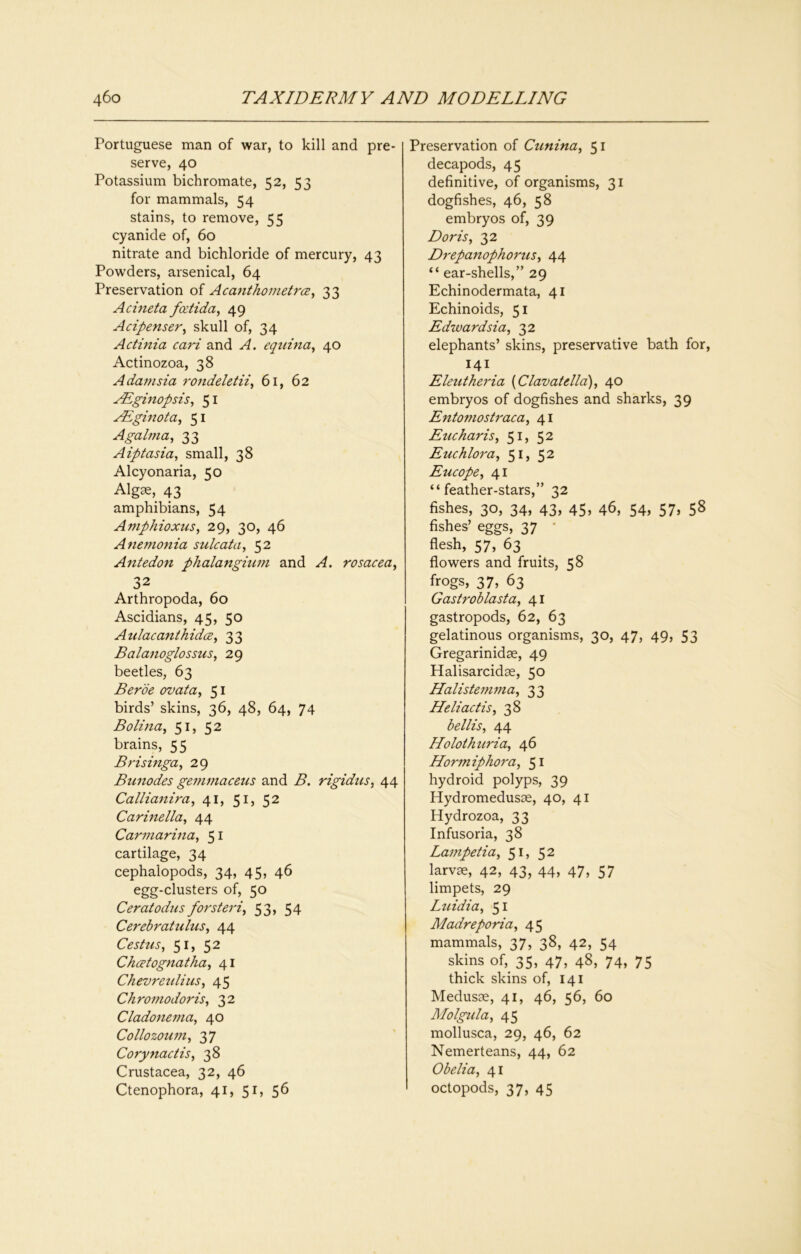 Portuguese man of war, to kill and pre- serve, 40 Potassium bichromate, 52, 53 for mammals, 54 stains, to remove, 55 cyanide of, 60 nitrate and bichloride of mercury, 43 Powders, arsenical, 64 Preservation of Acanthometrcz^ 33 Achieta fcdida^ 49 Acipenser^ skull of, 34 Actinia cari and A. equhia^ 40 Actinozoa, 38 Adamsia rondeUtii^ 61, 62 yEginopsis, 51 yEginota, 51 Agaima, 33 Aiptasia, small, 38 Alcyonaria, 50 Algae, 43 amphibians, 54 Amphioxus^ 29, 30, 46 Anemonia sulcata, 52 Antedon phalangium and A. rosacea, 32 Arthropoda, 60 Ascidians, 45, 50 AulacanthidcB, 33 Balanoglossus, 29 beetles, 63 Berde ovata, 51 birds’ skins, 36, 48, 64, 74 Bolina, 51, 52 brains, 55 Brismga, 29 Bunodes gemmacetcs and B. rigidus, 44 Callianira, 41, 51, 52 Carinella, 44 Carmarina, 51 cartilage, 34 cephalopods, 34, 45, 46 egg-clusters of, 50 Ceratodus forsteri, 53, 54 Cerebratulus, 44 Cesttcs, 51, 52 Ckcetognatha, 41 Chevrenlius, 45 Chromodoris, 32 Cladonema, 40 Collozoum, 37 Cojynactis, 38 Crustacea, 32, 46 Ctenophora, 41, 51, 56 Preservation of Cunina, 51 decapods, 45 definitive, of organisms, 31 dogfishes, 46, 58 embryos of, 39 Doris, 32 Drepanophorus, 44 “ ear-shells,” 29 Echinodermata, 41 Echinoids, 51 Edwardsia, 32 elephants’ skins, preservative bath for, 141^ Eleutheria {Clavatella), 40 embryos of dogfishes and sharks, 39 Entomostraca, 41 Eucharis, 51, 52 Etichlora, 51, 52 Eucope, 41 “feather-stars,” 32 fishes, 30, 34, 43, 45, 46, 54, 57, 58 fishes’ eggs, 37 * flesh, 57, 63 flowers and fruits, 58 frogs, 37, 63 Gastroblasta, 41 gastropods, 62, 63 gelatinous organisms, 30, 47, 49, 53 Gregarinidse, 49 Halisarcidae, 50 Halisteinma, 33 Heliactis, 38 bellis, 44 Holothuria, 46 Hormiphora, 51 hydroid polyps, 39 Hydromedusoe, 40, 41 Hydrozoa, 33 Infusoria, 38 Lampetia, 51, 52 larvae, 42, 43, 44, 47, 57 limpets, 29 L2iidia, 51 Madreporia, 45 mammals, 37, 38, 42, 54 skins of, 35, 47, 48, 74, 75 thick skins of, 141 Medusae, 41, 46, 56, 60 Molgula, 45 mollusca, 29, 46, 62 Nemerteans, 44, 62 Obelia, 41 octopods, 37, 45