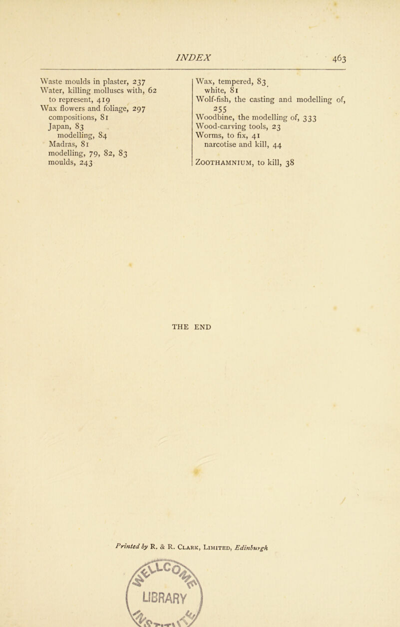 Waste moulds in plaster, 237 Water, killing molluscs with, 62 to represent, 419 Wax flowers and foliage, 297 compositions, 81 Japan, 83 modelling, 84 Madras, 81 modelling, 79, 82, 83 moulds, 243 Wax, tempered, 83 white, 81 Wolf-fish, the casting and modelling of, 25.5 Woodbine, the modelling of, 333 Wood-carving tools, 23 Worms, to fix, 41 narcotise and kill, 44 ZOOTHAMNIUM, tO kill, 38 THE END Printed by R. & R. Clark, Limited, Edinburgh library <w