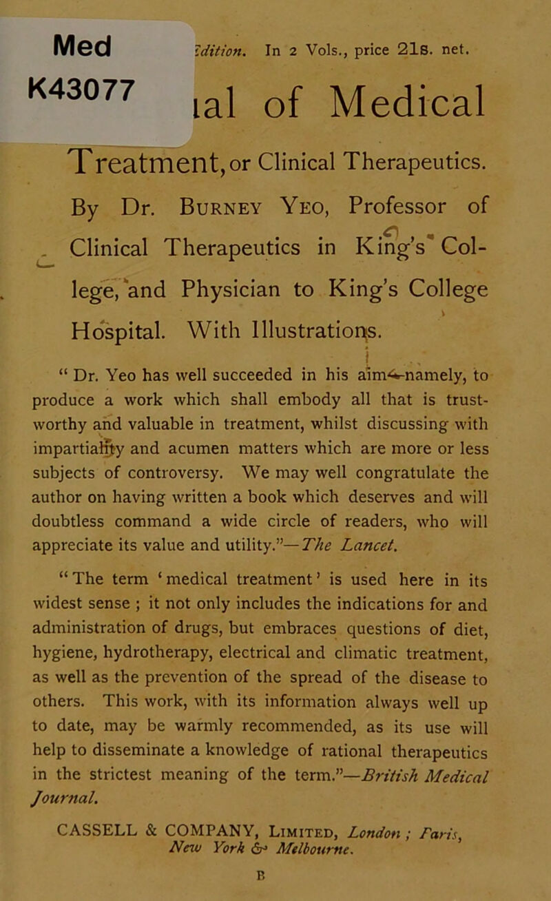 Med Zdition. In 2 Vols., price 21s. net. lal of Medical Treatment, or Clinical Therapeutics. By Dr. Burney Yeo, Professor of ^ Clinical Therapeutics in Kmg’s Col- lege, and Physician to King’s College \ Hospital. With lllustration{S. i “ Dr. Yeo has well succeeded in his aim<*-namely, to produce a work which shall embody all that is trust- worthy and valuable in treatment, whilst discussing with impartially and acumen matters which are more or less subjects of controversy. We may well congratulate the author on having written a book which deserves and will doubtless command a wide circle of readers, who will appreciate its value and utility.”—The Lancet. “ The term ‘ medical treatment ’ is used here in its widest sense ; it not only includes the indications for and administration of drugs, but embraces questions of diet, hygiene, hydrotherapy, electrical and climatic treatment, as well as the prevention of the spread of the disease to others. This work, with its information always well up to date, may be warmly recommended, as its use will help to disseminate a knowledge of rational therapeutics in the strictest meaning of the term.”—Lri/tsh Medical Journal. CASSELL & COMPANY, Limited, London; Fans, New York ir Melbourne. P,