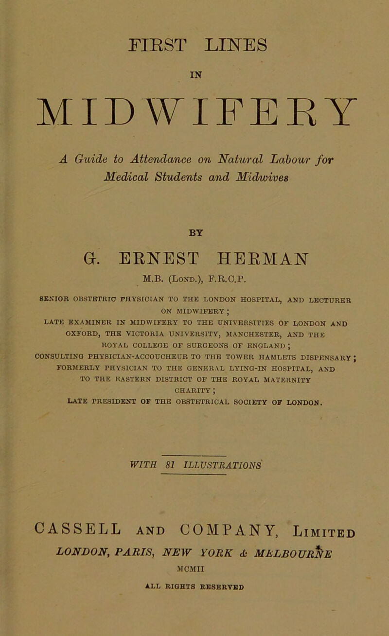 riEST LINES IN MIDWIFEEY A Guide to Attendance on Natural Labour for Medical Students and Midwives BY a. EENEST HEEMAN M.B. (Lond.), F.R.O.P. SENIOR OBSTETRIO PHYSICIAN TO THE LONDON HOSPITAL, AND LECTURER ON MIDWIFERY ; LATE EXAMINER IN MIDWIFERY TO THE UNIVERSITIES OF LONDON AND OXFORD, THE VICTORIA UNIVERSITY, MANCHESTER, AND THE ROYAL COLLEGE OP SURGEONS OF ENGLAND ; CONSULTING PHYSICIAN-ACCOUCHEUR TO THE TOWER HAMLETS DISPENSARY ; FORMERLY PHYSICIAN TO THE GENERAL LYING-IN HOSPITAL, AND TO THE EASTERN DISTRICT OF THE ROYAL MATERNITY CHARITY ; LATE PRESIDENT OF THE OBSTETRICAL SOCIETY OF LONDON. WITH 81 ILLUSTRATIONS CASSELL AND COMPANY, Limited LONDON, PARIS, NEW YORK <Se MELBOURNE MCMII i.LL niGHTS EKSEEVBI)