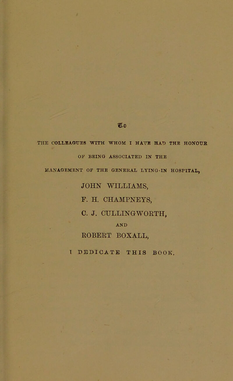 THE COLLEAGUES 'WITH WHOM I HAVE HAT) THE HONOTJH OE BEING ASSOCIATED IN THE MANAGEMENT OF THE GENERAL LYING-IN HOSPITAL, JOHN WILLIAMS, P. H. CHAMPNEYS, C. J. CULLINGWORTH, AND ROBERT BOXALL, I DEDICATE THIS BOOK.