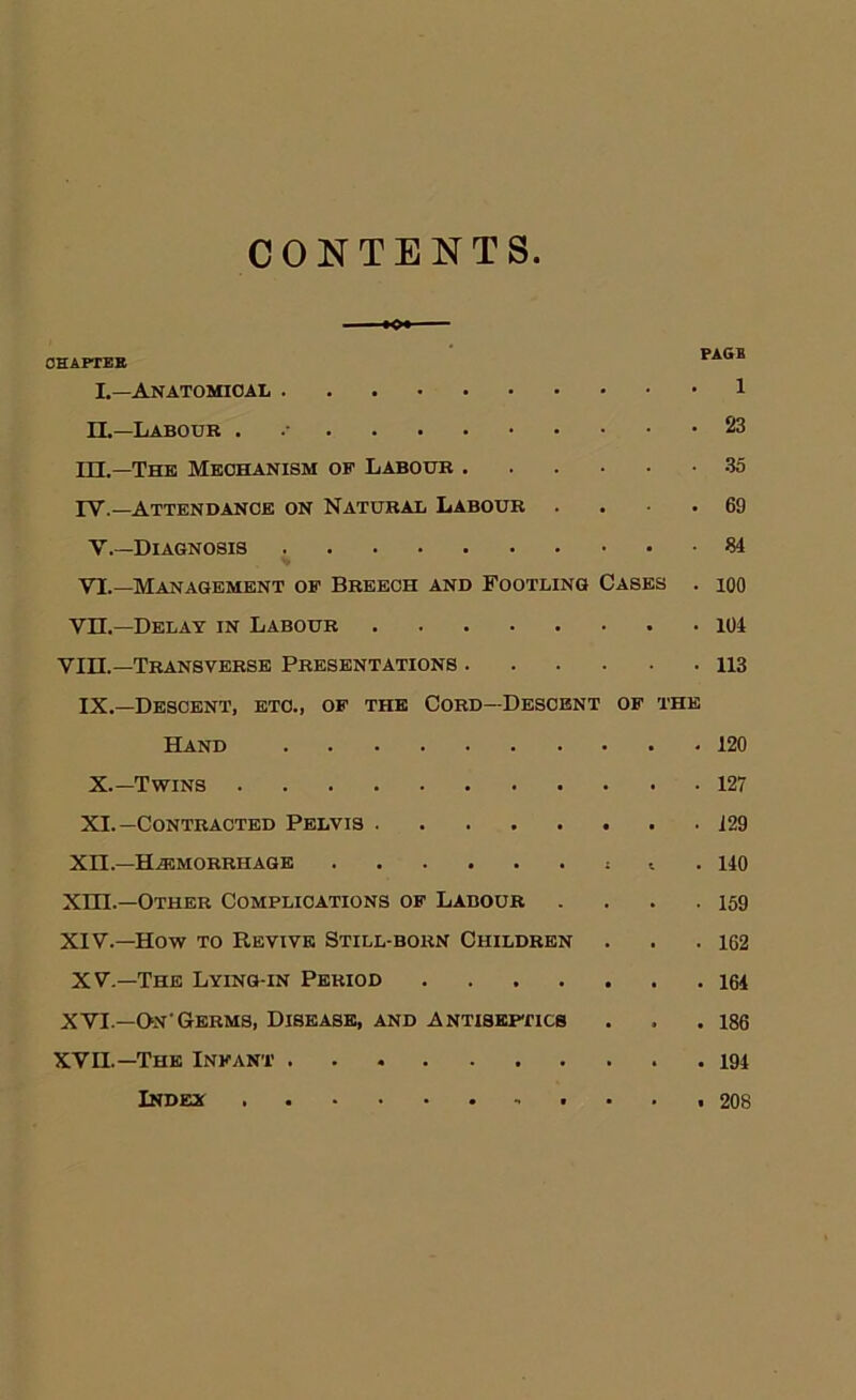 CONTENTS OHAPTEB L—Anatomical 1 n.—Labour . 23 in.—The Mechanism of Labour 35 rv.—Attendance on Natural Labour . . ■ • 69 V.—Diagnosis 34 VI.—Management of Breech and Footling Cases . lOO vn.—Delay in Labour 104 VIII.—Transverse Presentations 113 IX.—Descent, etc., of the Cord—Descent of the Hand 120 X. —Tv?^ins 127 XI. —Contracted Pelvis i29 xn.—H.3SMORRHAGE i . 140 xm.—Other Complications of Labour . . . .159 XIV.—How TO Revive Still-born Children . . .162 XV.—The Lying-in Period I6I XVI.—QnGerms, Disease, and Antiskhtics . . .186 XVn.—The Infant . 194 iNDEa t ... 208