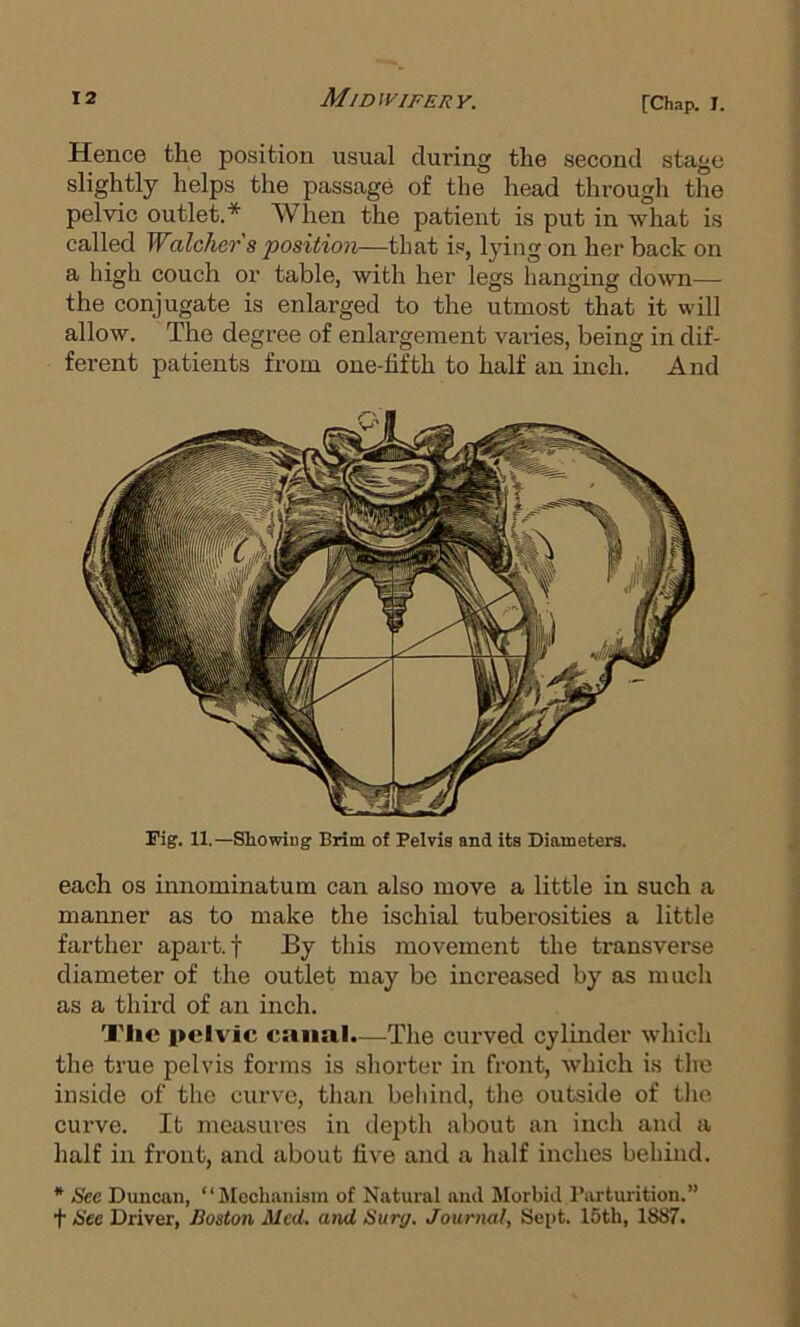 Hence the position usual during the second stage slightly helps the passage of the head through the pelvic outlet.* When the patient is put in what is called Walcher s position—that is, lying on her back on a high couch or table, with her legs hanging down— the conjugate is enlarged to the utmost that it will allow. The degree of enlargement varies, being in dif- ferent patients from one-fifth to half an inch. And Fig. 11.—Showing Brim of Pelvis and its Diameters. each OS innominatum can also move a little in such a manner as to make the ischial tuberosities a little farther apart, f By this movement the transverse diameter of the outlet may be increased by as much as a third of an inch. Tlic pelvic canal.—The curved cylinder which the true pelvis forms is shorter in front, which is the inside of the curve, than beliind, tlie outside of the curve. It measures in depth about an inch and a half in front, and about five and a half inches behind. * See Duncan, “ ilechanisin of Natural and Morbid Parturition.” t See Driver, Boston Med, atul Sur(/. Journal, Seiit. 15th, 1887.