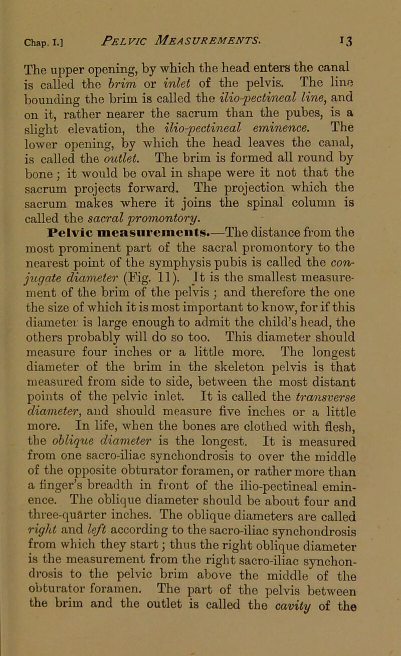 The upper opening, by which the head enters the canal is called the hrim or inlet of the pelvis. The line bounding the brim is called the mo-pectineal line, and on it, rather nearer the sacrum than the pubes, is a slight elevation, the ilio-pectineal eminence. The lower opening, lay which the head leaves the canal, is called the outlet. The brim is formed all round by bone; it would be oval in shape were it not that the sacrum projects forward. The projection which the sacrum makes where it joins the spinal column is called the sacral promontory. Pelvic measurements.—The distance from the most prominent part of the sacral promontory to the nearest point of the symphysis pubis is called the corv jugate diameter (Fig. 11). It is the smallest measure- ment of the brim of the pelvis ; and therefore the one the size of which it is most important to know, for if this diameter is large enough to admit the child’s head, the others probably will do so too. This diameter should measure four inches or a little more. The longest diameter of the brim in the skeleton pelvis is that measured from side to side, between the most distant points of the pelvic inlet. It is called the transverse diameter, and should measure five inches or a little more. In life, when the bones are clothed with flesh, the oblique diameter is the longest. It is measured from one sacro-iliac synchondrosis to over the middle of the opposite obturator foramen, or rather more than a finger’s breadth in front of the ilio-pectineal emin- ence. The oblique diameter should be about four and three-quarter inches. The oblique diameters are called right and left according to the sacro-iliac synchondrosis from winch they start; thus the right oblique diameter is the measurement from the right sacro-iliac synchon- drosis to the pelvic brim above the middle of the obturator foramen. The part of the pelvis between the brim and the outlet is called the cavity of the
