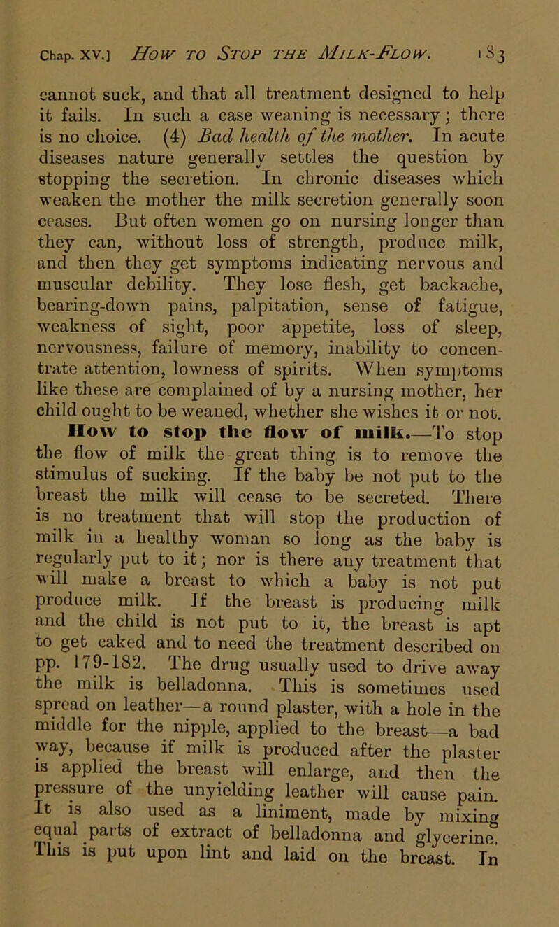 Chap. XV.] How TO StOP THE MiLK-FlOW. 1 S3 cannot suck, and that all treatment designed to help it fails. In such a case weaning is necessary; there is no choice. (4) Bad health of tlte mother. In acute diseases nature generally settles the question by stopping the secretion. In chronic diseases which weaken the mother the milk secretion generally soon ceases. But often women go on nursing longer than tliey can, without loss of strength, produce milk, and then they get symptoms indicating nervous and muscular debility. They lose flesh, get backache, bearing-down pains, palpitation, sense of fatigue, weakness of sight, poor appetite, loss of sleep, nervousness, failure of memory, inability to concen- trate attention, lowness of spirits. When symptoms like these are complained of by a nursing mother, her child ought to be weaned, whether she wishes it or not. How to stop the flow of milk.—To stop the flow of milk the great thing is to remove the stimulus of sucking. If the baby be not put to the breast the milk will cease to be secreted. There is no treatment that will stop the production of milk in a healthy woman so long as the baby is regularly put to it; nor is there any treatment that will make a breast to which a baby is not put produce milk. If the breast is producing milk and the child is not put to it, the breast is apt to get caked and to need the treatment described on pp. 179-182. The drug usually used to drive away the milk is belladonna. This is sometimes used spread on leather—a round plaster, with a hole in the middle for the nipple, applied to the breast—a bad way, beca,use if milk is produced after the plaster is applied the breast will enlarge, and then the pressure of the unyielding leather will cause pain. It is also used as a liniment, made by mixing equal pai ts of extract of belladonna and glycerine This is put upon lint and laid on the breast. In