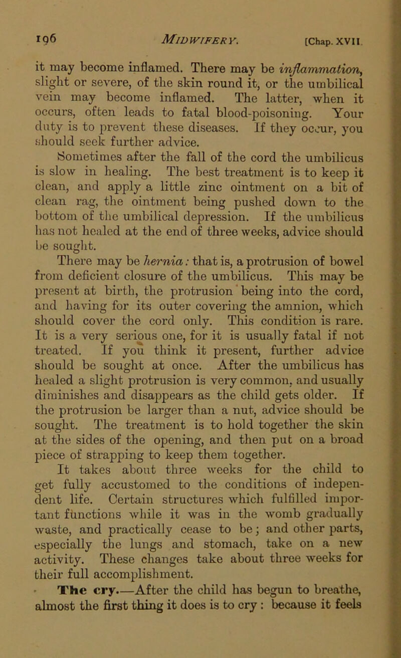 it may become inflamed. There may be injlam/matioriy slight or severe, of the skin round it, or the umbilical vein may become inflamed. The latter, when it occurs, often leads to fatal blood-poisoning. Your duty is to prevent these diseases. If they occur, you should seek further advice. (Sometimes after the fall of the cord the umbilicus i.s slow in healing. The best treatment is to keep it clean, and apply a little zinc ointment on a bit of clean rag, the ointment being pushed down to the bottom of the umbilical depression. If the umbilicus has not healed at the end of three weeks, advice should be souglit. There may be hernia: that is, a protrusion of bowel from deficient closure of the umbilicus. This may be present at birth, the protrusion' being into the cord, and having for its outer covering the amnion, which should cover the cord only. This condition is rare. It is a very serious one, for it is usually fatal if not treated. If you think it present, further advice should be sought at once. After the umbilicus has healed a slight protrusion is very common, and usually diminishes and disappears as the child gets older. If the protrusion be larger than a nut, advice should be sought. The treatment is to hold together the skin at the sides of the opening, and then put on a broad piece of strapping to keep them together. It takes about three weeks for the child to get fully accustomed to the conditions of indepen- dent life. Certain structures which fulfilled impor- tant functions while it was in the womb gradually waste, and practically cease to be; and other parts, especially the lungs and stomach, take on a new activity. These changes take about three weeks for their full accomplishment. The cry.—After the child has begun to breathe, almost the first thing it does is to cry : because it feels