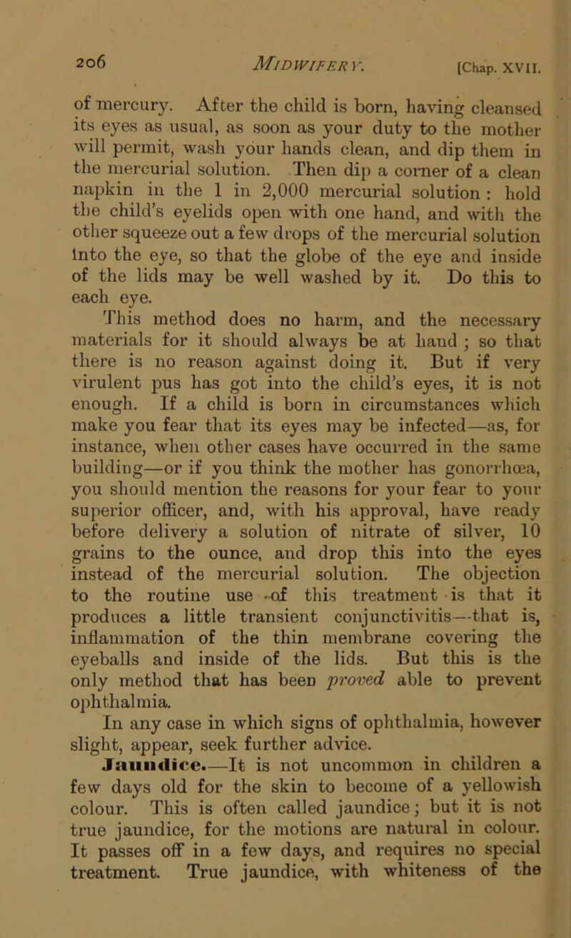 of mercury. After the child is born, having cleansed its eyes as usual, as soon as your duty to the mother will permit, wash your hands clean, and dip them in the mercurial solution. Then dip a comer of a clean napkin in the 1 in 2,000 mercurial solution : hold the child’s eyelids open with one hand, and with the other squeeze out a few drops of the mercurial solution Into the eye, so that the glohe of the eye and inside of the lids may be well washed by it. Do this to each eye. This method does no harm, and the necessary materials for it should always be at hand ; so that there is no reason against doing it. But if very virulent pus has got into the child’s eyes, it is not enough. If a child is born in circumstances which make you fear that its eyes may be infected—as, for instance, when other cases have occuiTed in the same building—or if you think the mother has gonorrhoea, you should mention the reasons for your fear to your superior officer, and, with his approval, have ready before delivery a solution of nitrate of silver, 10 grains to the ounce, and drop this into the eyes instead of the mercurial solution. The objection to the routine use -of this treatment is that it produces a little transient conjunctivitis—that is, inflammation of the thin membrane covering the eyeballs and inside of the lids. But this is the only method that has been proved able to prevent ophthalmia. In any case in which signs of ophthalmia, however slight, appear, seek further advice. Jaundice.—It is not uncommon in children a few days old for the skin to become of a yellowish colour. This is often called jaundice; but it is not true jaundice, for the motions are natural in colour. It passes off in a few days, and requires no special treatment. True jaundice, with whiteness of the