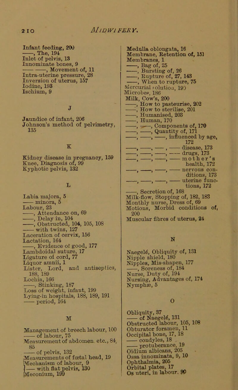 2 lO MlDWi FERY. Infaat feeding, 2M , The, 194 Inlet of pelvis, 13 Innominate bones, 9 , Movement of, 11 Intra-uterine pressure, 28 Inversion of uterus, 157 Iodine, 193 Ischium, 9 J Jaundice of infant, 206 Johnson's method of pelvimetry, 135 K Kidney disease in pregnancy, 159 Knee, Diagnosis of, 99 Kyphotic pelvis, 132 L Labia mnjora, 5 minora, 5 Labour, 23 , Attendance on, 69 , Delay in, 104 , Obstructed, 104, 105, 108 with twins, 127 Laceration of cervix, 156 Lactation, 164 , Evidence of good, 177 Lambdoidal suture, 17 Ligature ol cord, 77 Liquor omnii, 1 Lister, Lord, and antiseptics, 188, 189 Lochia, 166 , Stinking, 187 Loss of weight, infant, 199 Lying-in hospitals, 188, 189, 191 period, 164 M Management of breech labour, 100 of labour, 75 Measurement of abdomen, etc., 84, 85 of pelvis, 132 Measurements of foetal head, 19 mechanism of labour, 9 j— with flat pelvis, 130 Meconium, 199 Medclla oblongata, 16 Membrane, Betention of, 151 Membranes, 1 , Bag of, 25 , Bursting of, 26 , Rupture of, 27, 143 , When to rupture, 75 Mercurial tolutiou, 190 Microbes, 186 MUk. Cow’s, 200 , How to pasteurise, 202 How to sterilise, 201 , Humanised, 203 , Human, 170 , —, Components of, 170 , , Quantity of, 171 , , , influenced by age, 172 , , , disease, 173 , , , drugs, 173 , , , mother’s health, 172 , , , nervous con- ditions, 173 , , , uterine func- tions, 172 , Secretion of, 168 Milk-flow, Stopping of, 182, 183 Monthly nurse. Dress of, 69 Motions, Morbid conditions of, 200 Muscular fibres of uterus, 24 N Naegeld, Obliquity of, 131 Nipple shield, 180 Nipples, Mis-shapen, 177 , Soreness of, 184 Nurse, Duty of, 194 Nursing, Advantages of, 174 Nymph®,5 O Obliquity, 37 of Naegeld, 131 Obstructed labour, 105,108 Obturator foramen, 11 Occipital bone, 17,18 condyles, 18 protuberance, 19 Oidium albicans, 205 Ossa innominata, 9, 10 Ophthalmia, 205 Orbital plates. 17 Os uteri, in labour. {V