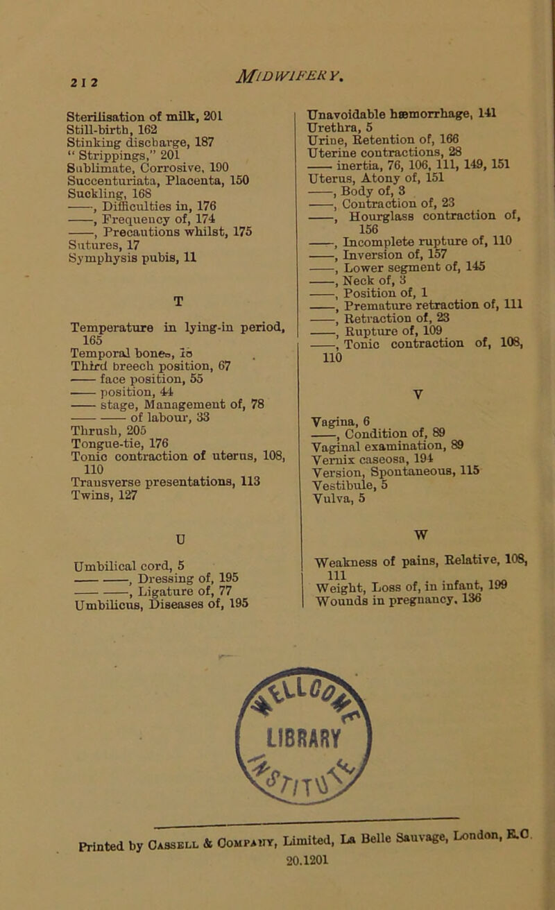 MiDWIFEHY. Sterilisation of milk, 201 Still-birth, 162 Stinking discharge, 187 “ Strippings,” 201 SiibUmate, Corrosive, 190 Sucoenturiata, Placenta, 150 Suckling, 168 , Difficulties in, 176 , Frequency of, 174 , Precautions whilst, 175 Sutures, 17 Symphysis pubis, 11 T Temperature in lying-in period, 165 Temporal bone=, lb Third breech position, 67 face position, 55 position, 44 stage. Management of, 78 of labour, 33 Thrush, 205 Tongue-tie, 176 Tonic contraction of uterus, 108, no Transverse presentations, 113 Twins, 127 Unavoidable hsemorrhage, 141 Urethra, 5 Urine, Eetention of, 166 Uterine contractions, 28 inertia, 76, 106, 111, 149, 151 Uterus, Atony of, 151 , Body of, 3 , Contraction of, 23 , Hourglass contraction of, 156 , Incomplete rupture of, 110 , Inversion of, 157 , Lower segment of, 145 , Neck of, 3 , Position of, 1 , Premature retraction of. 111 , Retraction of, 23 , Rupture of, 109 , Tonic contraction of, 108, no Vagina, 6 , Condition of, 89 Vaginal examination, 89 Vemix caseosa, 194 Version, Spontaneous, 115 Vestibule, 5 Vulva, 5 D W Umbilical cord, 5 , Dressing of, 195 , Ligature of, 77 UmbUicns, Diseases of, 195 Weakness of pains. Relative, 108, Weight, Loss of, in infant, 199 Wounds in pregnancy. 136 Printed by Cassell & Oompauy, Limited, La Belle Sauvage, London, K.0 20.1201