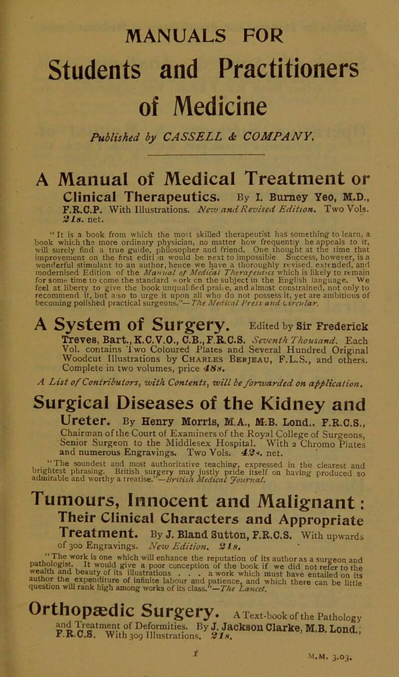 MANUALS FOR Students and Practitioners of Medicine Published by CASSELL <fe COMPANY. A Manual of Medical Treatment or Clinical Therapeutics. By i. Bumey Yeo, M.D., F.R.C.P. With Illustrations, ^e'lv and Revised Edition, TwoVols. ms, net. “It is a book from which the mo't skilled therapeutist has something to learn, a book which the more ordinary physician, no matter how frequently he appeals to it, will surely find a true gpude, philosopher and friend. One thought at tne time that improvement on the first editi »n would be next to impossible Success, however, is a wonderful stimulant to an author, hence we have a thoroughly revised, e.xtcnded, and modernised Edition of the Manual o/ Medical Therapeutics which is likely to remain for somr time to come the standard v^orken the subject in the English language. We feel at liberty to give the book unqualified praue, and almost constrained, not only to recommend it, but a-so to urge it upon all who do not possess it, yet are ambitious of becoming polished practical surgeons.”—I'he Medical Press and tiradar. A System of Surgery. Edited by Sir Frederick Treves, Bart., K.C.V.O., C.B.,F,R.C.S. Seventh rhousa«d. Each Vol. contains Two Coloured Plates and Several Hundred Original Woodcut Illustrations by Charles Bebjeau, F.L.S., and others. Complete in two volumes, price ‘tSx, A List of Contributors, with Contents, will be forweirded on applieation. Surgical Diseases of the Kidney and Ureter. By Henry Morris, M.A., M.B. Lend.. F.R.C.S., Chairman of the Court of Examiners of the Royal College of Surgeons, Senior Surgeon to the Middlesex Hospital. With t Chromo Plates and numerous Engravings. Two Vols. net. • soundest and most authoritative teaching, expressed in tlie clearest and brightest phrasing. British surgery may justly pride itself on liaving produced so admirable and worthy a treatise.’'—i/crVfi/t Medical Journal. Tumours, Innocent and Malignant: Their Clinical Characters and Appropriate Treatment* By J, BlSlIld Suttoili F.R.C.S. with upwards of 300 Engravings. New Edition, *4Is, work is one which will enhance the reputation of its author as a surgeon and patnologist. It would give a poor conception of the book if we did not refer to the wealth Md beauty of its illustrations ... a work which must have entailed on its autnor the expenditure of infinite labour and patience, and which there can be little question will rank high among works of its class.’’—r/rff Lancet, Orthopaedic Surgery, a Textbook of the Pathdogy By J. Jacksoii Clarke, M.B. Lend., r.K.C.S. With309 niustraiions. 21s, i M.M. 3.03,