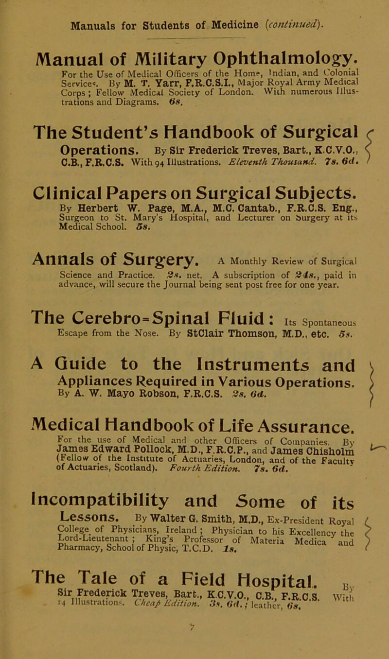 /Vlanual of Military Ophthalmolog:y. For the Use oF Medical Officers of the Home, Indian, and Colonial Services. By M. T. Yarr, F.R.C.S.I., Major Royal Army Medical Corps; Fellow Medical Society of London. With numerous Illus- trations and Diagrams. O's. The Student’s Handbook of Surgical r Operations. BySir Frederick Treves, Bart., K.C.V.O., \ C.B., F.R.C.S. With 94 Illustrations. Eleventh Thousand. 7s. 6d, / Clinical Papers on Surgical Subjects. By Herbert W. Page, M.A., M.C. Cantab., F.R.C.S. Eng., Surgeon to St. Mary’s Hospital, and Lecturer on hurgery at its Medical School. 5s. Annals of Surgery. A Monthly Review of Surgical Science and Practice. 2s, net. A subscription of 24s., paid in advance, will secure the Journal being sent post free for one year. The Cerebro=Spinal Fluid: Its Spontaneous Escape from the Nose. By StClair Thomson, M.D., etc. 5s. A Guide to the Instruments and Appliances Required in Various Operations. By A. W. Mayo Robson, F.R.C.S. 2s, 6d. Medical Handbook of Life Assurance. For the use of Medical and other Officers of Companies Bv JamQB Edward PoUock, M.D., F.R.C.P., and James Chisholm (Fellow of the Institute of Actuaries, London, and of the Facultv of Actuaries, Scotland). Fourth Edition. 7s. 6d. L—' Incompatibility and Some of its Lessons. By Waiter 6. Smith, M.D., Ex-President Royal College of Physicians, Ireland ; Physician to his Excellency the Lord-Lieutenant ; King’s Professor of Materia Medica and Pharmacy, School of Physic, T.C.D. Is, Tale of a Field Hospital, bv Frederick Treves, Bart., K.C.V.O., C B ] ^ 4 Illustrations. Chen/Edition. 6N. (id.; leather. y