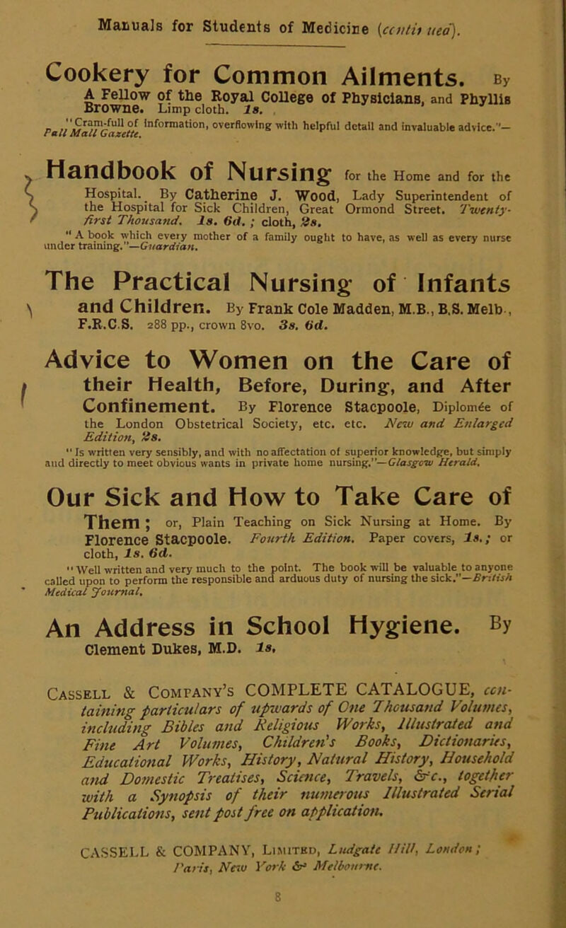 Cookery for Common Ailments. By A FeUow of the Koyal CoUege of Physicians, and Phyllis Browne. Limp doth. la. . p « Information, overflowing with helpful detail and invaluable advlce.- tiandbook of Nursing for the Home and for the Hospital. By Catherine J. Wood, Lady Superintendent of the Hospital for Sick Children, Great Ormond Street. Twenty- first Thousand, la, 6d, ; cloth, 2a, “ A book which every mother of a family ought to have, as well as every nurse under trsmng.—Guardian. The Practical Nursing of Infants and Children. By Frank Cole Madden, M.B., B.S. Melb-, F.R.C.S. 288 pp., crown 8vo. 3a. 3d. Advice to Women on the Care of their Health, Before, During, and After Confinement. By Florence Stacpoole, Dipiomde of the London Obstetrical Society, etc. etc. New and Enlarged Edition^ /is, “ Is written very sensibly, and with no affectation of superior knowledge, but simply and directly to meet obvious wants in private home nursing.”—Herald. Our Sick and How to Take Care of Them; or. Plain Teaching on Sick Nursing at Home. By Florence Stacpoole. Fourth Edition, Paper covers, la,; or cloth. Is. 3d.  Well written and very much to the point. The book will be valuable to anyone caUed upon to perform the responsible and arduous duty of nursing the sick.—SritisA Medical Journal, An Address in School Hygiene. By Clement Dukes, M.D. la, Cassell & Company’s COMPLETE CATALOGUE, cen- taining particulars of upwards of One Thousand Volumes, including Bibles and Religious Works, Illustrated and Fine Art Volumes, Children's Books, Dictionaries, Educational Works, History, Natural History, Household and Domestic Treatises, Scimee, Travels, &c., together with a Synopsis of their numerous Illustrated Serial Publications, sent post free on application. CASSELL & COMPANY, Limited, Ludgale Hill, London; /'aril, Ne^u Vork Melbourne.