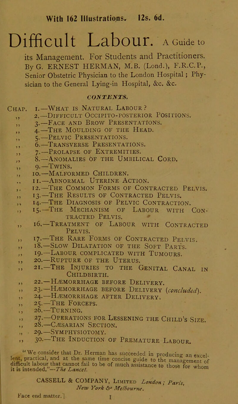 With 162 Illustrations, I2s. 6d. Difficult Labour. A Guide to its Management. For Students and Practitioners. ByG. ERNEST HERMAN, M.B. (Lond.), F.R.C.P., Senior Obstetric Physician to the London Hospital; Phy- sician to the General Lying-in Hospital, &c. &c. COyTJEIfTS. Chap, i.—What is Natural Labour? ,, 2.—Difficult Occipito-posterior Positions. ,, 3.—Face and Brow Presentations. ,, 4.—The Moulding of the Head. ,, 5.—Pelvic Presentations. ,, 6.—Transverse Presentations. ,, 7.—Prolapse of Extremities. ,, 8.—Anomalies of the Umbilical Cord. ,, 9.—Twins. „ 10.—Malformed Children, .. II.—Abnormal Uterine Action. ,, 12.—The Common Forms of Contracted Pelvis. ,, 13.—The Results of Contracted Pelvis. ,, 14.—The Diagnosis of Pelvic Contraction. ,, 15.—The Mechanism of Labour with Con- tracted Pelvis. *■ ,, 16.—Treatment of Labour with Contracted Pelvis. ,, 17.—The Rare Forms of Contracted Pelvis. ,, 18.—Slow Dilatation of the Soft Parts. ,, 19.—Labour complicated with Tumours. ,, 20.—Rupture of the Uterus. ,, 21.—The Injuries to the Genital Canal in Childbirth. ,, 22.—Haemorrhage before Delivery. ,, 23.—Haemorrhage before Delivery (concludeii). ,, 24.—Haemorrhage after Delivery. ,, 25.—The Forceps. ,, 26.—Turning. „ 27.—Operations for Lessening the Child’s Size. ,, 28.—CaEsarian Section. „ 29.—Symphysiotomy. .) 30-—The Induction of Premature Labour. “We consider that Dr. Herman has succeeded in producing an exccl- lent, Practi^cal, and at the Kime time concise guide to the managemenUf difficult labour th^ cannot fail to be of much assistance to those for whom It IS intended. —The Lancet. ’uuui CASSELL & COMPANY, Limited London; New Vork Melbourne. Paris, Face end matter.]