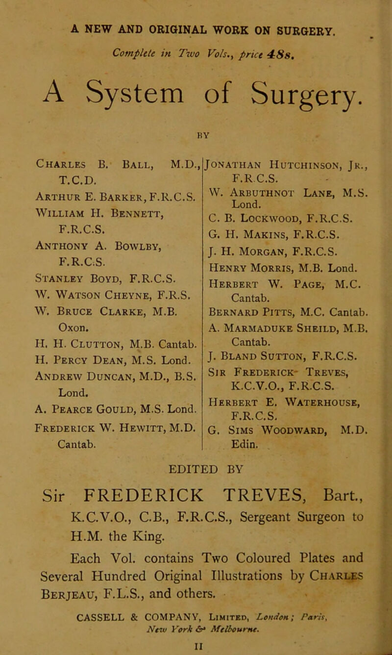 A NEW AND ORIGINAL WORK ON SURGERY. Compute in Two Vo/s,, price 4:8s. A System of Surgery. BY Charles B. Ball, M.D., T.C.D. Arthur E. Barker, F.R.C.S. William PI. Bennett, F.R.C.S. Anthony A. Bowlby, F.R.CS. Stanley Boyd, F.R.C.S. W. Watson Cheyne, F.R.S. W. Bruce Clarke, M.B. Oxon. H. H. Clutton, M.B. Cantab. H. Percy Dean, M.S. Lond. Andrew Duncan, M.D., B.S. Lond. A. Pearce Gould, M.S. Lond. Frederick W. Hewitt, M.D. Cantab. Jonathan Hutchinson, Jk., F.R.C.S. W. Arbuthnot Lane, M.S. Lond. C. B. Lockwood, F.R.C.S. G. H. Makins, F.R.C.S. J. H. Morgan, F.R.C.S. Henry Morris, M.B. Lond. Herbert W. Page, M.C. Cantab. Bernard Pitts, M.C. Cantab. A. Marmaduke Sheild, M.B. Cantab. J. Bland Sutton, F.R.C.S. Sir Frederick- Treves, K.C.V.O., F.R.C.S. Herbert E. Waterhouse, F.R.C.S. G. Sims Woodward, M.D. Edin. EDITED BY Sir FREDERICK TREVES, Bart., K.C.V.O., C.B., F.R.C.S., Sergeant Surgeon to H.M. the King. Each Vol. contains Two Coloured Plates and Several Hundred Original Illustrations by Charlps Berjeau, F.L.S., and others. CASSELL & COMPANY, Limited, London; Paris, New York Melbourne.