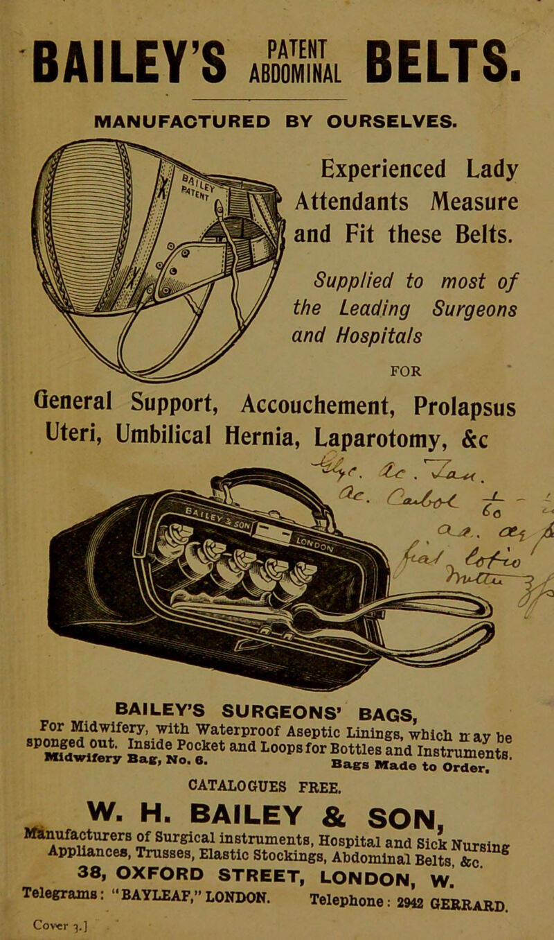 BAILEY'S A BELTS. MANUFACTURED BY OURSELVES. Experienced Lady Attendants Measure and Fit these Belts. Supplied to most of the Leading Surgeons and Hospitals FOR General Support, Accouchement, Prolapsus Eteri, Embilical Hernia, Laparotomy, &c ^ ^ - ; /Wzir BAILEY’S SURGEONS’ BAGS, For Midwifery, with Waterproof Aseptic Linings, which nav Vip CATALOGUES FREE. W. H. BAILEY & SON, “stmments, Hospital and Sick Nursing Appliances, Trusses, Elastic Stockings, Abdominal Belts &c ^ 38, OXFORD STREET, LONDON W Telegrams: ‘'BAYLEAF,--LONDON. Telephone: 29L GERBaRD. Cov«r 3.]