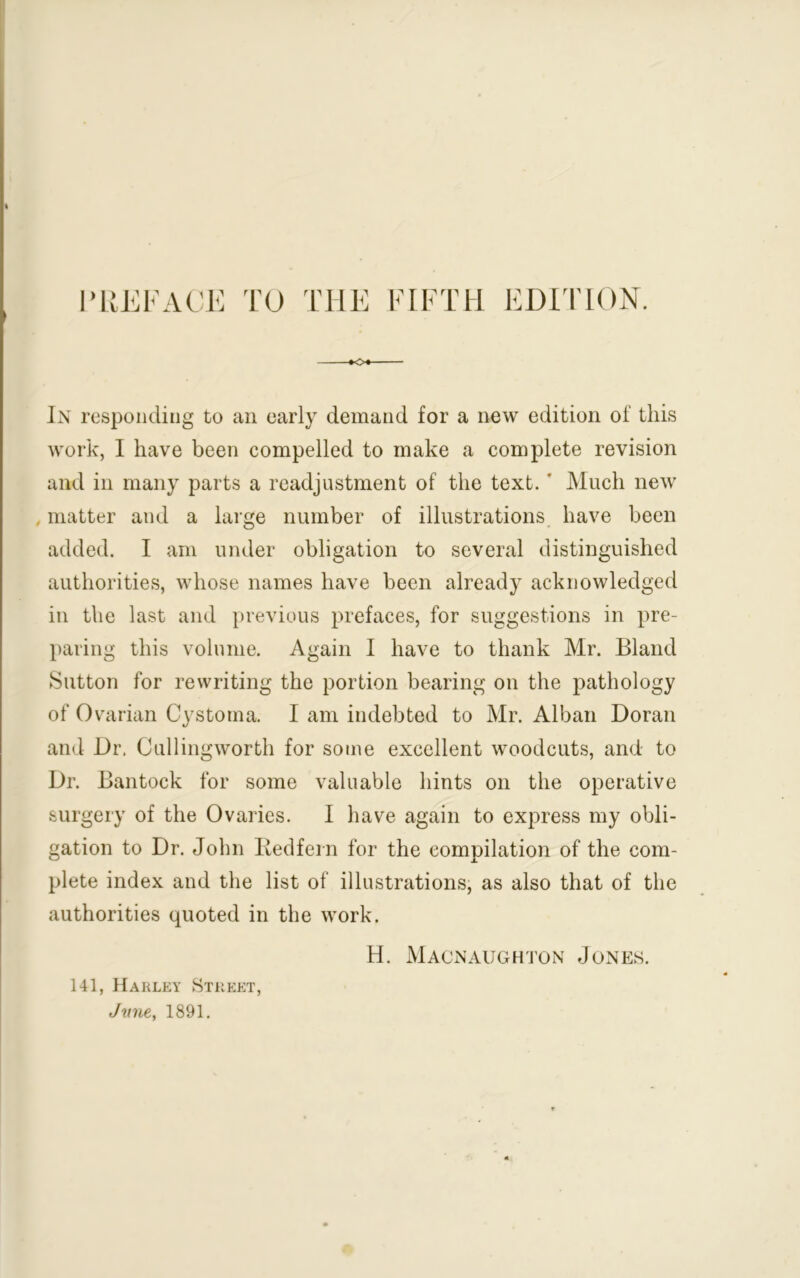 PREFACE TO FIFTH EDITION. *o« In responding to an early demand for a new edition of this work, I have been compelled to make a complete revision and in many parts a readjustment of the text. ' Much new matter and a large number of illustrations have been added. I am under obligation to several distinguished authorities, whose names have been already acknowledged in the last and previous prefaces, for suggestions in pre- paring this volume. Again I have to thank Mr. Bland Sutton for rewriting the portion bearing on the pathology of Ovarian Cystoma. I am indebted to Mr. Alban Doran and Dr. Cullingworth for some excellent woodcuts, and to Dr. Bantock for some valuable hints on the operative surgery of the Ovaries. I have again to express my obli- gation to Dr. John Redfern for the compilation of the com- plete index and the list of illustrations, as also that of the authorities quoted in the work. H. Macnaughton Jones. 141, Harley Street, June, 1891.