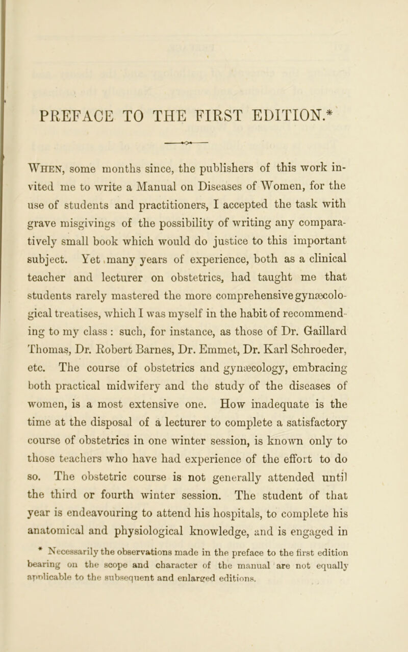 When, some months since, the publishers of this work in- vited me to write a Manual on Diseases of Women, for the use of students and practitioners, I accepted the task with grave misgivings of the possibility of writing any compara- tively small book which would do justice to this important subject. Yet many years of experience, both as a clinical teacher and lecturer on obstetrics, had taught me that students rarely mastered the more comprehensive gynaecolo- gical treatises, which I was myself in the habit of recommend - ing to my class : such, for instance, as those of Dr. Gaillard Thomas, Dr. Robert Barnes, Dr. Emmet, Dr. Karl Schroeder, etc. The course of obstetrics and gynaecology, embracing both practical midwifery and the study of the diseases of women, is a most extensive one. How inadequate is the time at the disposal of a lecturer to complete a satisfactory course of obstetrics in one winter session, is known only to those teachers who have had experience of the effort to do so. The obstetric course is not generally attended until the third or fourth winter session. The student of that year is endeavouring to attend his hospitals, to complete his anatomical and physiological knowledge, and is engaged in * Necessarily the observations made in the preface to the first edition bearing on the scope and character of the manual are not equally applicable to the subsequent and enlarged editions.