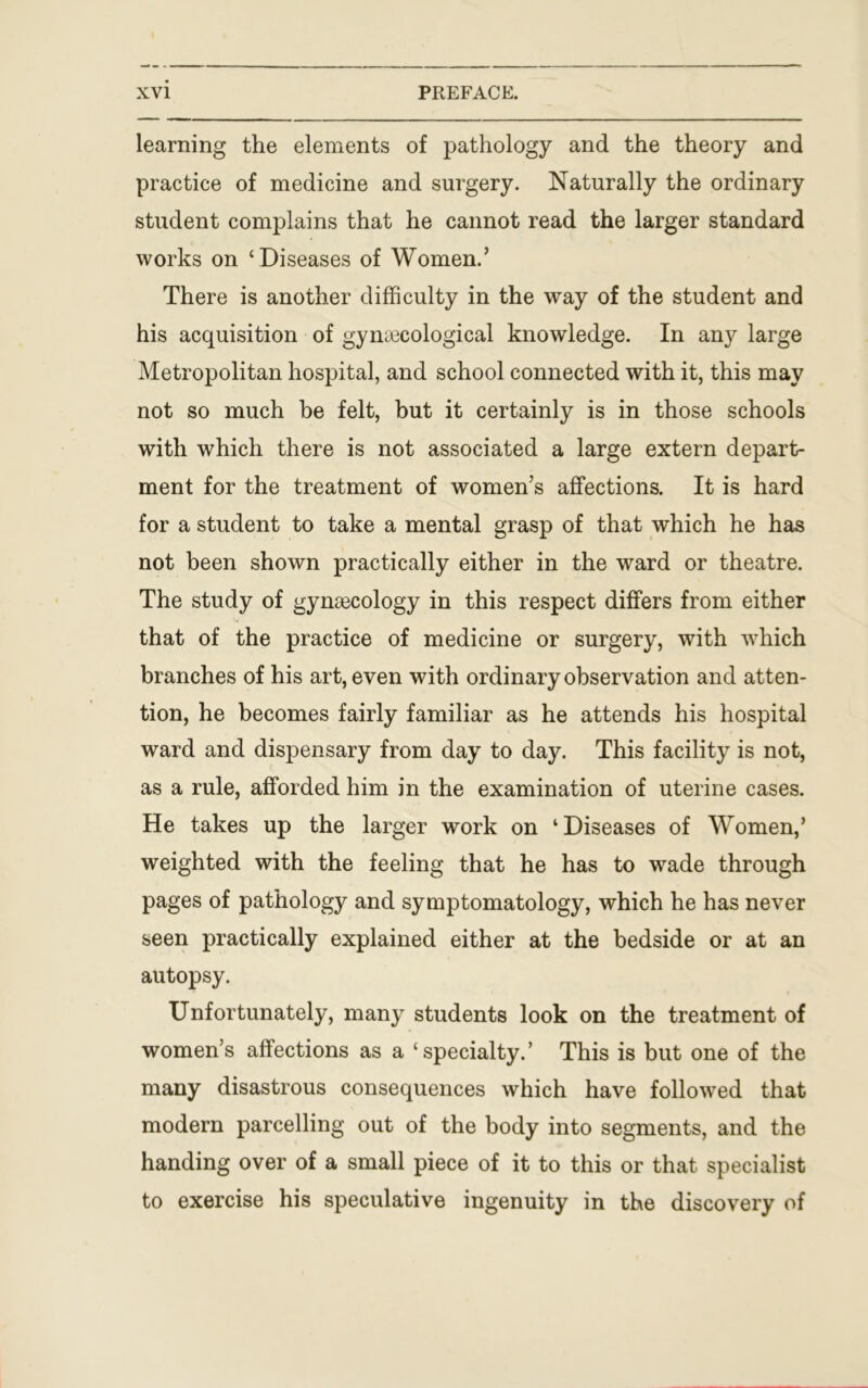 learning the elements of pathology and the theory and practice of medicine and surgery. Naturally the ordinary student complains that he cannot read the larger standard works on ‘Diseases of Women.’ There is another difficulty in the way of the student and his acquisition of gynaecological knowledge. In any large Metropolitan hospital, and school connected with it, this may not so much be felt, but it certainly is in those schools with which there is not associated a large extern depart- ment for the treatment of women’s affections. It is hard for a student to take a mental grasp of that which he has not been shown practically either in the ward or theatre. The study of gynaecology in this respect differs from either that of the practice of medicine or surgery, with which branches of his art, even with ordinary observation and atten- tion, he becomes fairly familiar as he attends his hospital ward and dispensary from day to day. This facility is not, as a rule, afforded him in the examination of uterine cases. He takes up the larger work on ‘Diseases of Women,’ weighted with the feeling that he has to wade through pages of pathology and symptomatology, which he has never seen practically explained either at the bedside or at an autopsy. Unfortunately, many students look on the treatment of women’s affections as a ‘specialty.’ This is but one of the many disastrous consequences which have followed that modern parcelling out of the body into segments, and the handing over of a small piece of it to this or that specialist to exercise his speculative ingenuity in the discovery of