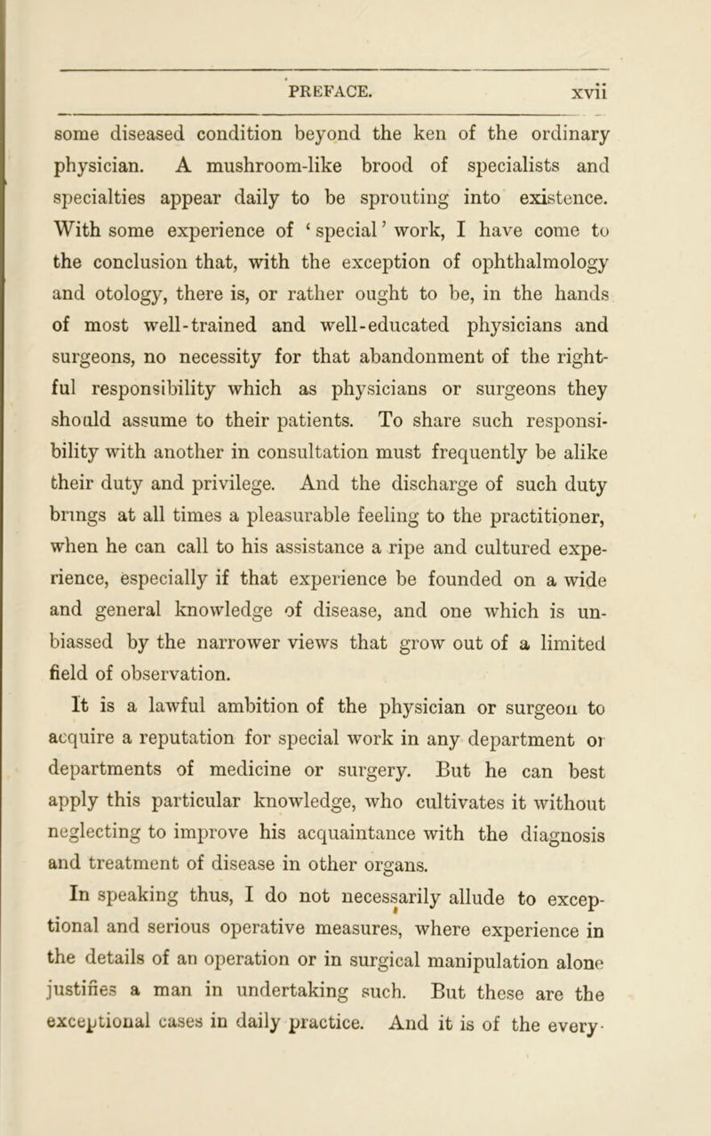 some diseased condition beyond the ken of the ordinary physician. A mushroom-like brood of specialists and specialties appear daily to be sprouting into existence. With some experience of ‘ special ’ work, I have come to the conclusion that, with the exception of ophthalmology and otology, there is, or rather ought to be, in the hands of most well-trained and well-educated physicians and surgeons, no necessity for that abandonment of the right- ful responsibility which as physicians or surgeons they should assume to their patients. To share such responsi- bility with another in consultation must frequently be alike their duty and privilege. And the discharge of such duty brings at all times a pleasurable feeling to the practitioner, when he can call to his assistance a ripe and cultured expe- rience, especially if that experience be founded on a wide and general knowledge of disease, and one which is un- biassed by the narrower views that grow out of a limited field of observation. It is a lawful ambition of the physician or surgeon to acquire a reputation for special work in any department or departments of medicine or surgery. But he can best apply this particular knowledge, who cultivates it without neglecting to improve his acquaintance with the diagnosis and treatment of disease in other organs. In speaking thus, I do not necessarily allude to excep- tional and serious operative measures, where experience in the details of an operation or in surgical manipulation alone justifies a man in undertaking such. But these are the exceptional cases in daily practice. And it is of the every-