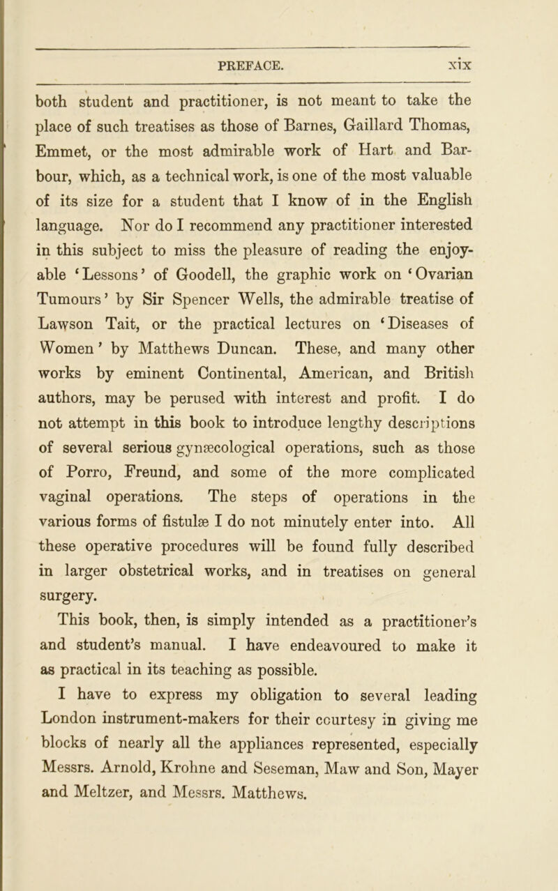 both student and practitioner, is not meant to take the place of such treatises as those of Barnes, G-aillard Thomas, Emmet, or the most admirable work of Hart and Bar- bour, which, as a technical work, is one of the most valuable of its size for a student that I know of in the English language. Nor do I recommend any practitioner interested in this subject to miss the pleasure of reading the enjoy- able ‘Lessons’ of Goodell, the graphic work on ‘Ovarian Tumours ’ by Sir Spencer Wells, the admirable treatise of Lawson Tait, or the practical lectures on ‘Diseases of Women ’ by Matthews Duncan. These, and many other works by eminent Continental, American, and British authors, may be perused with interest and profit. I do not attempt in this book to introduce lengthy descriptions of several serious gynaecological operations, such as those of Porro, Freund, and some of the more complicated vaginal operations. The steps of operations in the various forms of fistulse I do not minutely enter into. All these operative procedures will be found fully described in larger obstetrical works, and in treatises on general surgery. This book, then, is simply intended as a practitioner’s and student’s manual. I have endeavoured to make it as practical in its teaching as possible. I have to express my obligation to several leading London instrument-makers for their courtesy in giving me blocks of nearly all the appliances represented, especially Messrs. Arnold, Krohne and Seseman, Maw and Son, Mayer and Meltzer, and Messrs. Matthews.