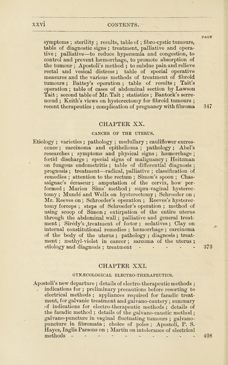 PAGE symptoms ; sterility ; results, table of ; fibro-cystic tumours, table of diagnostic signs ; treatment, palliative and opera- tive ; palliative—to reduce hyperaemia and congestion, to control and prevent haemorrhage, to promote absorption of the tumour ; Apostoli’s method ; to subdue pain and relieve rectal and vesical distress ; table of special operative measures and the various methods of treatment of fibroid tumours; Battey’s operation ; table of results ; Tait’s operation ; table of cases of abdominal section by Lawson Tait; second table of Mr. Tait ; statistics ; Bantock’s serre- nceud; Keith’s views on hysterectomy for fibroid tumours ; recent therapeutics ; complication of pregnancy with fibroma 347 CHAPTER XX. CANCER OF THE UTERUS. Etiology ; varieties ; pathology ; medullary ; cauliflower excres- cence ; carcinoma and epithelioma ; pathology ; Abel’s researches ; symptoms and physical signs ; haemorrhage ; foetid discharge ; special signs of malignancy ; Heitzman on fungous endometritis ; table of differential diagnosis ; prognosis ; treatment—radical, palliative ; classification of remedies ; attention to the rectum ; Simon’s spoon ; Chas- saignac’s ^craseur; amputation of the cervix, how per- formed ; Marion Sims’ method ; supra-vaginal hysterec- tomy ; Mund4 and Wells on hysterectomy ; Schroeder on ; Mr. Reeves on ; Schroeder’s operation ; Reeves’s hysterec- tomy forceps ; steps of Schroeder’s operation ; method of using scoop of Simon; extirpation of the entire uterus through the abdominal wall ; palliative and general treat- ment ; Siredy’s ,treatment of fcetor ; sedatives ; Clay on internal constitutional remedies ; haemorrhage ; carcinoma of the body of the uterus ; pathology ; diagnosis ; treat- ment ; methyl-violet in cancer ; sarcoma of the uterus ; etiology and diagnosis ; treatment - - - - 373 CHAPTER XXI. GYNAECOLOGICAL ELECTRO-THERAPEUTICS. Apostoli’s new departure ; details of electro-therapeutic methods ; indications for ; preliminary precautions before resorting to electrical methods ; appliances required for faradic treat- ment, for galvanic treatment and galvano-cautery ; summary of indications for electro-therapeutic methods ; details of the faradic method ; details of the galvano-caustic method ; galvano-puncture in vaginal fluctuating tumours ; galvano- puncture in fibromata ; choice of poles ; Apostoli, P. S. Hayes, Inglis Parsons on ; Martin on intolerance of electrical methods ---------- 408